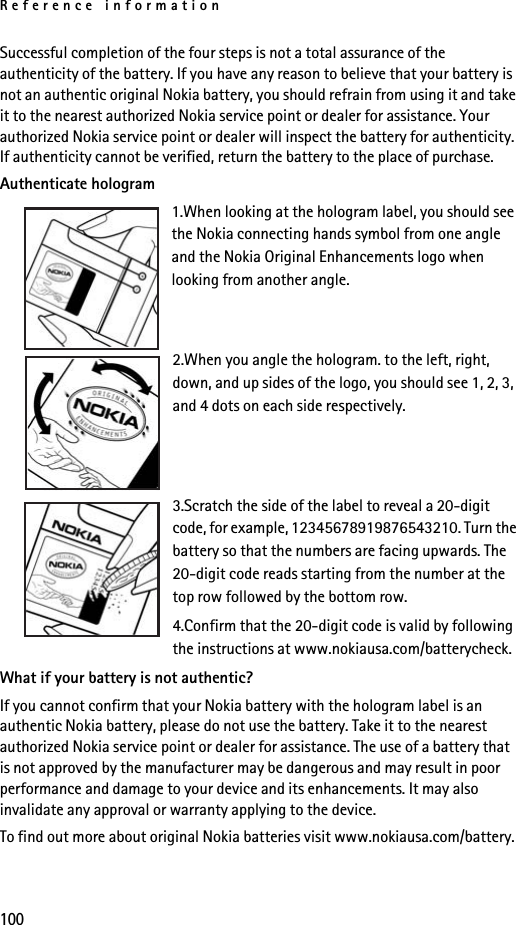 Reference information100Successful completion of the four steps is not a total assurance of the authenticity of the battery. If you have any reason to believe that your battery is not an authentic original Nokia battery, you should refrain from using it and take it to the nearest authorized Nokia service point or dealer for assistance. Your authorized Nokia service point or dealer will inspect the battery for authenticity. If authenticity cannot be verified, return the battery to the place of purchase. Authenticate hologram1.When looking at the hologram label, you should see the Nokia connecting hands symbol from one angle and the Nokia Original Enhancements logo when looking from another angle.2.When you angle the hologram. to the left, right, down, and up sides of the logo, you should see 1, 2, 3, and 4 dots on each side respectively.3.Scratch the side of the label to reveal a 20-digit code, for example, 12345678919876543210. Turn the battery so that the numbers are facing upwards. The 20-digit code reads starting from the number at the top row followed by the bottom row.4.Confirm that the 20-digit code is valid by following the instructions at www.nokiausa.com/batterycheck.What if your battery is not authentic?If you cannot confirm that your Nokia battery with the hologram label is an authentic Nokia battery, please do not use the battery. Take it to the nearest authorized Nokia service point or dealer for assistance. The use of a battery that is not approved by the manufacturer may be dangerous and may result in poor performance and damage to your device and its enhancements. It may also invalidate any approval or warranty applying to the device.To find out more about original Nokia batteries visit www.nokiausa.com/battery.