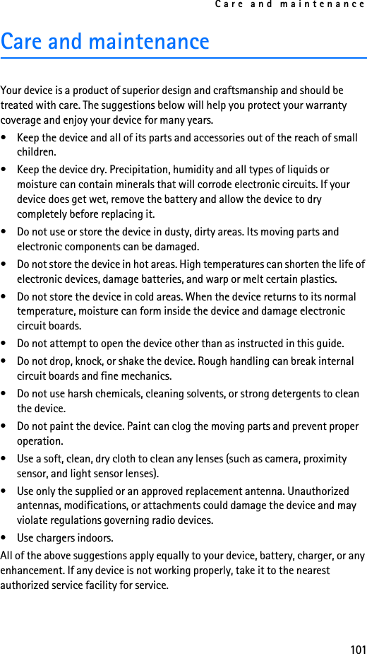 Care and maintenance101Care and maintenanceYour device is a product of superior design and craftsmanship and should be treated with care. The suggestions below will help you protect your warranty coverage and enjoy your device for many years.• Keep the device and all of its parts and accessories out of the reach of small children.• Keep the device dry. Precipitation, humidity and all types of liquids or moisture can contain minerals that will corrode electronic circuits. If your device does get wet, remove the battery and allow the device to dry completely before replacing it.• Do not use or store the device in dusty, dirty areas. Its moving parts and electronic components can be damaged.• Do not store the device in hot areas. High temperatures can shorten the life of electronic devices, damage batteries, and warp or melt certain plastics.• Do not store the device in cold areas. When the device returns to its normal temperature, moisture can form inside the device and damage electronic circuit boards.• Do not attempt to open the device other than as instructed in this guide.• Do not drop, knock, or shake the device. Rough handling can break internal circuit boards and fine mechanics. • Do not use harsh chemicals, cleaning solvents, or strong detergents to clean the device. • Do not paint the device. Paint can clog the moving parts and prevent proper operation.• Use a soft, clean, dry cloth to clean any lenses (such as camera, proximity sensor, and light sensor lenses).• Use only the supplied or an approved replacement antenna. Unauthorized antennas, modifications, or attachments could damage the device and may violate regulations governing radio devices.• Use chargers indoors.All of the above suggestions apply equally to your device, battery, charger, or any enhancement. If any device is not working properly, take it to the nearest authorized service facility for service.