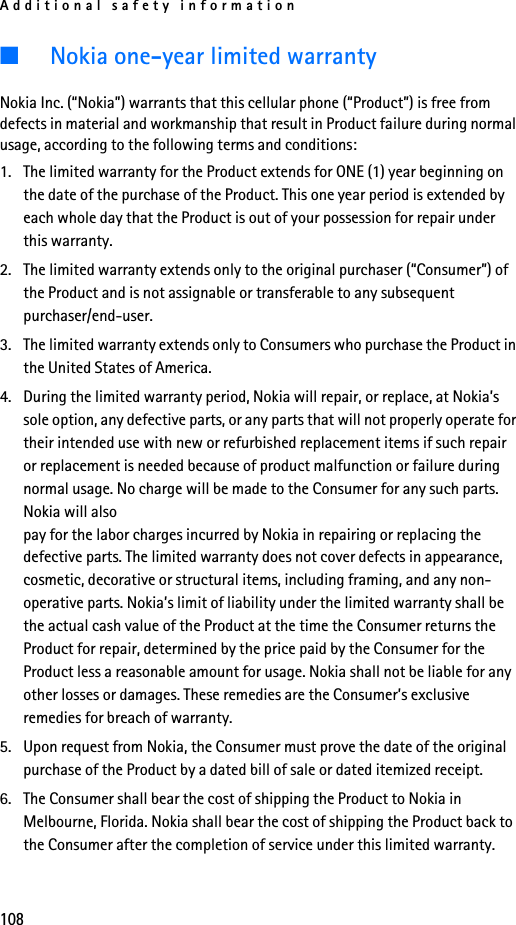 Additional safety information108■Nokia one-year limited warrantyNokia Inc. (“Nokia”) warrants that this cellular phone (“Product”) is free from defects in material and workmanship that result in Product failure during normal usage, according to the following terms and conditions:1. The limited warranty for the Product extends for ONE (1) year beginning on the date of the purchase of the Product. This one year period is extended by each whole day that the Product is out of your possession for repair under this warranty.2. The limited warranty extends only to the original purchaser (“Consumer”) of the Product and is not assignable or transferable to any subsequent purchaser/end-user.3. The limited warranty extends only to Consumers who purchase the Product in the United States of America.4. During the limited warranty period, Nokia will repair, or replace, at Nokia’s sole option, any defective parts, or any parts that will not properly operate for their intended use with new or refurbished replacement items if such repair or replacement is needed because of product malfunction or failure during normal usage. No charge will be made to the Consumer for any such parts. Nokia will also pay for the labor charges incurred by Nokia in repairing or replacing the defective parts. The limited warranty does not cover defects in appearance, cosmetic, decorative or structural items, including framing, and any non-operative parts. Nokia’s limit of liability under the limited warranty shall be the actual cash value of the Product at the time the Consumer returns the Product for repair, determined by the price paid by the Consumer for the Product less a reasonable amount for usage. Nokia shall not be liable for any other losses or damages. These remedies are the Consumer’s exclusive remedies for breach of warranty.5. Upon request from Nokia, the Consumer must prove the date of the original purchase of the Product by a dated bill of sale or dated itemized receipt.6. The Consumer shall bear the cost of shipping the Product to Nokia in Melbourne, Florida. Nokia shall bear the cost of shipping the Product back to the Consumer after the completion of service under this limited warranty.