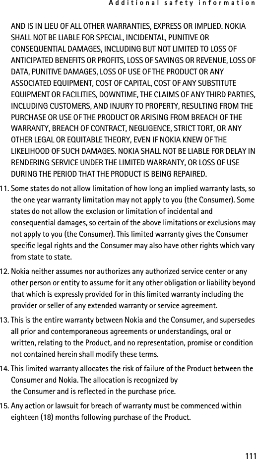 Additional safety information111AND IS IN LIEU OF ALL OTHER WARRANTIES, EXPRESS OR IMPLIED. NOKIA SHALL NOT BE LIABLE FOR SPECIAL, INCIDENTAL, PUNITIVE OR CONSEQUENTIAL DAMAGES, INCLUDING BUT NOT LIMITED TO LOSS OF ANTICIPATED BENEFITS OR PROFITS, LOSS OF SAVINGS OR REVENUE, LOSS OF DATA, PUNITIVE DAMAGES, LOSS OF USE OF THE PRODUCT OR ANY ASSOCIATED EQUIPMENT, COST OF CAPITAL, COST OF ANY SUBSTITUTE EQUIPMENT OR FACILITIES, DOWNTIME, THE CLAIMS OF ANY THIRD PARTIES, INCLUDING CUSTOMERS, AND INJURY TO PROPERTY, RESULTING FROM THE PURCHASE OR USE OF THE PRODUCT OR ARISING FROM BREACH OF THE WARRANTY, BREACH OF CONTRACT, NEGLIGENCE, STRICT TORT, OR ANY OTHER LEGAL OR EQUITABLE THEORY, EVEN IF NOKIA KNEW OF THE LIKELIHOOD OF SUCH DAMAGES. NOKIA SHALL NOT BE LIABLE FOR DELAY IN RENDERING SERVICE UNDER THE LIMITED WARRANTY, OR LOSS OF USE DURING THE PERIOD THAT THE PRODUCT IS BEING REPAIRED.11. Some states do not allow limitation of how long an implied warranty lasts, so the one year warranty limitation may not apply to you (the Consumer). Some states do not allow the exclusion or limitation of incidental and consequential damages, so certain of the above limitations or exclusions may not apply to you (the Consumer). This limited warranty gives the Consumer specific legal rights and the Consumer may also have other rights which vary from state to state.12. Nokia neither assumes nor authorizes any authorized service center or any other person or entity to assume for it any other obligation or liability beyond that which is expressly provided for in this limited warranty including the provider or seller of any extended warranty or service agreement.13. This is the entire warranty between Nokia and the Consumer, and supersedes all prior and contemporaneous agreements or understandings, oral or written, relating to the Product, and no representation, promise or condition not contained herein shall modify these terms.14. This limited warranty allocates the risk of failure of the Product between the Consumer and Nokia. The allocation is recognized by the Consumer and is reflected in the purchase price.15. Any action or lawsuit for breach of warranty must be commenced within eighteen (18) months following purchase of the Product.