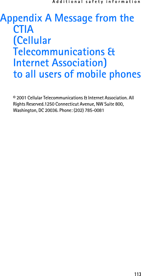 Additional safety information113Appendix A Message from the CTIA(Cellular Telecommunications &amp; Internet Association)to all users of mobile phones© 2001 Cellular Telecommunications &amp; Internet Association. All Rights Reserved.1250 Connecticut Avenue, NW Suite 800, Washington, DC 20036. Phone: (202) 785-0081