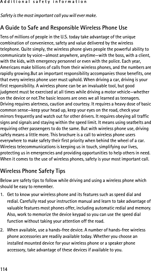 Additional safety information114Safety is the most important call you will ever make.A Guide to Safe and Responsible Wireless Phone UseTens of millions of people in the U.S. today take advantage of the unique combination of convenience, safety and value delivered by the wireless telephone. Quite simply, the wireless phone gives people the powerful ability to communicate by voice—almost anywhere, anytime—with the boss, with a client, with the kids, with emergency personnel or even with the police. Each year, Americans make billions of calls from their wireless phones, and the numbers are rapidly growing.But an important responsibility accompanies those benefits, one that every wireless phone user must uphold. When driving a car, driving is your first responsibility. A wireless phone can be an invaluable tool, but good judgment must be exercised at all times while driving a motor vehicle—whether on the device or not.The basic lessons are ones we all learned as teenagers. Driving requires alertness, caution and courtesy. It requires a heavy dose of basic common sense—keep your head up, keep your eyes on the road, check your mirrors frequently and watch out for other drivers. It requires obeying all traffic signs and signals and staying within the speed limit. It means using seatbelts and requiring other passengers to do the same. But with wireless phone use, driving safely means a little more. This brochure is a call to wireless phone users everywhere to make safety their first priority when behind the wheel of a car. Wireless telecommunications is keeping us in touch, simplifying our lives, protecting us in emergencies and providing opportunities to help others in need. When it comes to the use of wireless phones, safety is your most important call. Wireless Phone Safety TipsBelow are safety tips to follow while driving and using a wireless phone which should be easy to remember. 1. Get to know your wireless phone and its features such as speed dial and redial. Carefully read your instruction manual and learn to take advantage of valuable features most phones offer, including automatic redial and memory. Also, work to memorize the device keypad so you can use the speed dial function without taking your attention off the road.2. When available, use a hands-free device. A number of hands-free wireless phone accessories are readily available today. Whether you choose an installed mounted device for your wireless phone or a speaker phone accessory, take advantage of these devices if available to you.