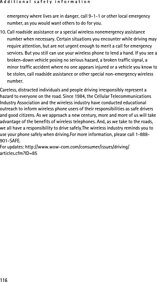 Additional safety information116emergency where lives are in danger, call 9-1-1 or other local emergency number, as you would want others to do for you.10. Call roadside assistance or a special wireless nonemergency assistance number when necessary. Certain situations you encounter while driving may require attention, but are not urgent enough to merit a call for emergency services. But you still can use your wireless phone to lend a hand. If you see a broken-down vehicle posing no serious hazard, a broken traffic signal, a minor traffic accident where no one appears injured or a vehicle you know to be stolen, call roadside assistance or other special non-emergency wireless number.Careless, distracted individuals and people driving irresponsibly represent a hazard to everyone on the road. Since 1984, the Cellular Telecommunications Industry Association and the wireless industry have conducted educational outreach to inform wireless phone users of their responsibilities as safe drivers and good citizens. As we approach a new century, more and more of us will take advantage of the benefits of wireless telephones. And, as we take to the roads, we all have a responsibility to drive safely.The wireless industry reminds you to use your phone safely when driving.For more information, please call 1-888-901-SAFE.For updates: http://www.wow-com.com/consumer/issues/driving/articles.cfm?ID=85