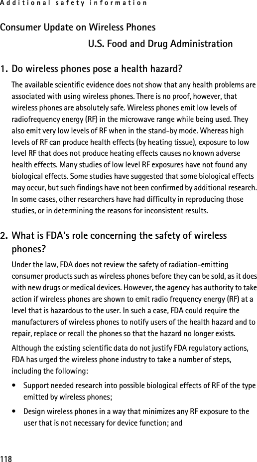 Additional safety information118Consumer Update on Wireless PhonesU.S. Food and Drug Administration1. Do wireless phones pose a health hazard?The available scientific evidence does not show that any health problems are associated with using wireless phones. There is no proof, however, that wireless phones are absolutely safe. Wireless phones emit low levels of radiofrequency energy (RF) in the microwave range while being used. They also emit very low levels of RF when in the stand-by mode. Whereas high levels of RF can produce health effects (by heating tissue), exposure to low level RF that does not produce heating effects causes no known adverse health effects. Many studies of low level RF exposures have not found any biological effects. Some studies have suggested that some biological effects may occur, but such findings have not been confirmed by additional research. In some cases, other researchers have had difficulty in reproducing those studies, or in determining the reasons for inconsistent results.2. What is FDA&apos;s role concerning the safety of wireless phones?Under the law, FDA does not review the safety of radiation-emitting consumer products such as wireless phones before they can be sold, as it does with new drugs or medical devices. However, the agency has authority to take action if wireless phones are shown to emit radio frequency energy (RF) at a level that is hazardous to the user. In such a case, FDA could require the manufacturers of wireless phones to notify users of the health hazard and to repair, replace or recall the phones so that the hazard no longer exists.Although the existing scientific data do not justify FDA regulatory actions, FDA has urged the wireless phone industry to take a number of steps, including the following:• Support needed research into possible biological effects of RF of the type emitted by wireless phones;• Design wireless phones in a way that minimizes any RF exposure to the user that is not necessary for device function; and