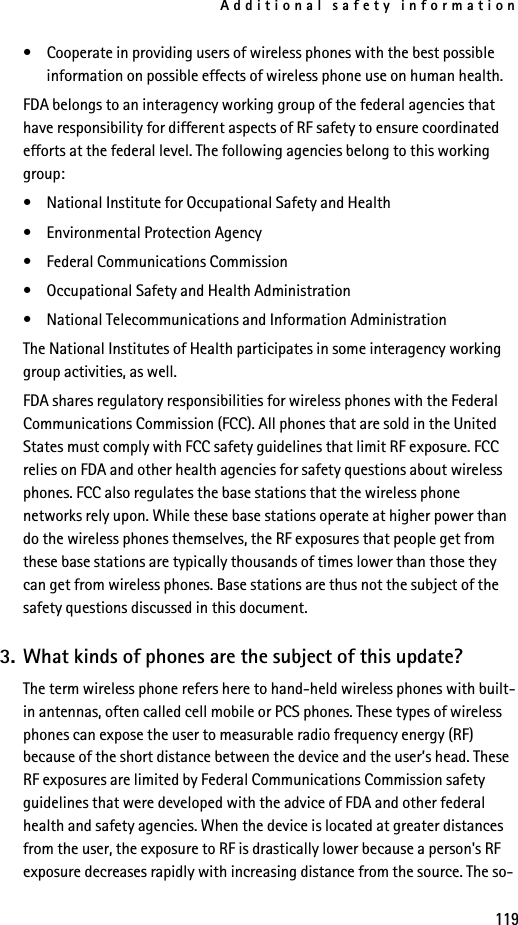 Additional safety information119• Cooperate in providing users of wireless phones with the best possible information on possible effects of wireless phone use on human health.FDA belongs to an interagency working group of the federal agencies that have responsibility for different aspects of RF safety to ensure coordinated efforts at the federal level. The following agencies belong to this working group:• National Institute for Occupational Safety and Health• Environmental Protection Agency• Federal Communications Commission• Occupational Safety and Health Administration• National Telecommunications and Information AdministrationThe National Institutes of Health participates in some interagency working group activities, as well.FDA shares regulatory responsibilities for wireless phones with the Federal Communications Commission (FCC). All phones that are sold in the United States must comply with FCC safety guidelines that limit RF exposure. FCC relies on FDA and other health agencies for safety questions about wireless phones. FCC also regulates the base stations that the wireless phone networks rely upon. While these base stations operate at higher power than do the wireless phones themselves, the RF exposures that people get from these base stations are typically thousands of times lower than those they can get from wireless phones. Base stations are thus not the subject of the safety questions discussed in this document.3. What kinds of phones are the subject of this update?The term wireless phone refers here to hand-held wireless phones with built-in antennas, often called cell mobile or PCS phones. These types of wireless phones can expose the user to measurable radio frequency energy (RF) because of the short distance between the device and the user’s head. These RF exposures are limited by Federal Communications Commission safety guidelines that were developed with the advice of FDA and other federal health and safety agencies. When the device is located at greater distances from the user, the exposure to RF is drastically lower because a person&apos;s RF exposure decreases rapidly with increasing distance from the source. The so-
