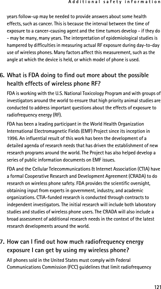 Additional safety information121years follow-up may be needed to provide answers about some health effects, such as cancer. This is because the interval between the time of exposure to a cancer-causing agent and the time tumors develop - if they do - may be many, many years. The interpretation of epidemiological studies is hampered by difficulties in measuring actual RF exposure during day-to-day use of wireless phones. Many factors affect this measurement, such as the angle at which the device is held, or which model of phone is used.6. What is FDA doing to find out more about the possible health effects of wireless phone RF?FDA is working with the U.S. National Toxicology Program and with groups of investigators around the world to ensure that high priority animal studies are conducted to address important questions about the effects of exposure to radiofrequency energy (RF).FDA has been a leading participant in the World Health Organization International Electromagnetic Fields (EMF) Project since its inception in 1996. An influential result of this work has been the development of a detailed agenda of research needs that has driven the establishment of new research programs around the world. The Project has also helped develop a series of public information documents on EMF issues.FDA and the Cellular Telecommunications &amp; Internet Association (CTIA) have a formal Cooperative Research and Development Agreement (CRADA) to do research on wireless phone safety. FDA provides the scientific oversight, obtaining input from experts in government, industry, and academic organizations. CTIA-funded research is conducted through contracts to independent investigators. The initial research will include both laboratory studies and studies of wireless phone users. The CRADA will also include a broad assessment of additional research needs in the context of the latest research developments around the world.7. How can I find out how much radiofrequency energy exposure I can get by using my wireless phone?All phones sold in the United States must comply with Federal Communications Commission (FCC) guidelines that limit radiofrequency 