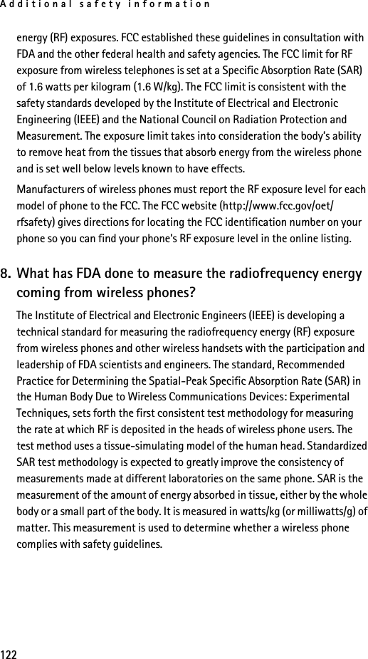 Additional safety information122energy (RF) exposures. FCC established these guidelines in consultation with FDA and the other federal health and safety agencies. The FCC limit for RF exposure from wireless telephones is set at a Specific Absorption Rate (SAR) of 1.6 watts per kilogram (1.6 W/kg). The FCC limit is consistent with the safety standards developed by the Institute of Electrical and Electronic Engineering (IEEE) and the National Council on Radiation Protection and Measurement. The exposure limit takes into consideration the body’s ability to remove heat from the tissues that absorb energy from the wireless phone and is set well below levels known to have effects.Manufacturers of wireless phones must report the RF exposure level for each model of phone to the FCC. The FCC website (http://www.fcc.gov/oet/rfsafety) gives directions for locating the FCC identification number on your phone so you can find your phone’s RF exposure level in the online listing.8. What has FDA done to measure the radiofrequency energy coming from wireless phones?The Institute of Electrical and Electronic Engineers (IEEE) is developing a technical standard for measuring the radiofrequency energy (RF) exposure from wireless phones and other wireless handsets with the participation and leadership of FDA scientists and engineers. The standard, Recommended Practice for Determining the Spatial-Peak Specific Absorption Rate (SAR) in the Human Body Due to Wireless Communications Devices: Experimental Techniques, sets forth the first consistent test methodology for measuring the rate at which RF is deposited in the heads of wireless phone users. The test method uses a tissue-simulating model of the human head. Standardized SAR test methodology is expected to greatly improve the consistency of measurements made at different laboratories on the same phone. SAR is the measurement of the amount of energy absorbed in tissue, either by the whole body or a small part of the body. It is measured in watts/kg (or milliwatts/g) of matter. This measurement is used to determine whether a wireless phone complies with safety guidelines.