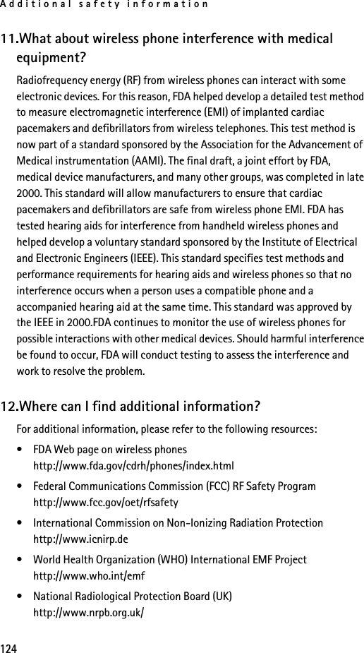 Additional safety information12411.What about wireless phone interference with medical equipment?Radiofrequency energy (RF) from wireless phones can interact with some electronic devices. For this reason, FDA helped develop a detailed test method to measure electromagnetic interference (EMI) of implanted cardiac pacemakers and defibrillators from wireless telephones. This test method is now part of a standard sponsored by the Association for the Advancement of Medical instrumentation (AAMI). The final draft, a joint effort by FDA, medical device manufacturers, and many other groups, was completed in late 2000. This standard will allow manufacturers to ensure that cardiac pacemakers and defibrillators are safe from wireless phone EMI. FDA has tested hearing aids for interference from handheld wireless phones and helped develop a voluntary standard sponsored by the Institute of Electrical and Electronic Engineers (IEEE). This standard specifies test methods and performance requirements for hearing aids and wireless phones so that no interference occurs when a person uses a compatible phone and a accompanied hearing aid at the same time. This standard was approved by the IEEE in 2000.FDA continues to monitor the use of wireless phones for possible interactions with other medical devices. Should harmful interference be found to occur, FDA will conduct testing to assess the interference and work to resolve the problem.12.Where can I find additional information?For additional information, please refer to the following resources:• FDA Web page on wireless phoneshttp://www.fda.gov/cdrh/phones/index.html• Federal Communications Commission (FCC) RF Safety Program http://www.fcc.gov/oet/rfsafety• International Commission on Non-Ionizing Radiation Protectionhttp://www.icnirp.de• World Health Organization (WHO) International EMF Projecthttp://www.who.int/emf• National Radiological Protection Board (UK)http://www.nrpb.org.uk/