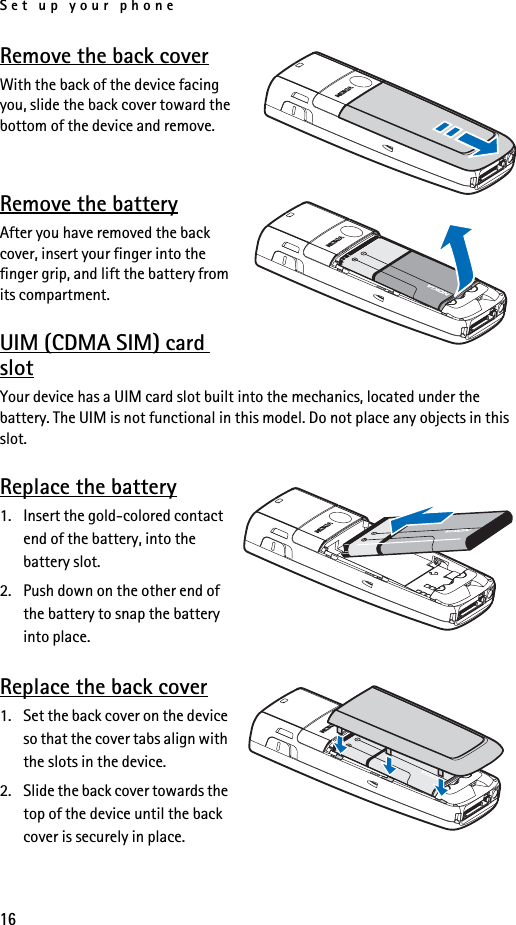 Set up your phone16Remove the back coverWith the back of the device facing you, slide the back cover toward the bottom of the device and remove.Remove the batteryAfter you have removed the back cover, insert your finger into the finger grip, and lift the battery from its compartment.UIM (CDMA SIM) card slotYour device has a UIM card slot built into the mechanics, located under the battery. The UIM is not functional in this model. Do not place any objects in this slot. Replace the battery1. Insert the gold-colored contact end of the battery, into the battery slot.2. Push down on the other end of the battery to snap the battery into place.Replace the back cover1. Set the back cover on the device so that the cover tabs align with the slots in the device. 2. Slide the back cover towards the top of the device until the back cover is securely in place.