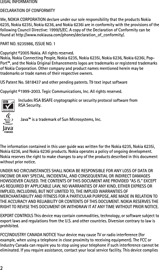 2LEGAL INFORMATIONDECLARATION OF CONFORMITYWe, NOKIA CORPORATION declare under our sole responsibility that the products Nokia 6235, Nokia 6235i, Nokia 6236, and Nokia 6236i are in conformity with the provisions of the following Council Directive: 1999/5/EC. A copy of the Declaration of Conformity can be found at http://www.nokiausa.com/phones/declaration_of_conformity/.PART NO. 9235986, ISSUE NO. 1 Copyright ©2005 Nokia. All rights reserved.Nokia, Nokia Connecting People, Nokia 6235, Nokia 6235i, Nokia 6236, Nokia 6236i, Pop-Port™, and the Nokia Original Enhancements logos are trademarks or registered trademarks of Nokia Corporation. Other company and product names mentioned herein may be trademarks or trade names of their respective owners. US Patent No. 5818437 and other pending patents. T9 text input software Copyright ©1999-2003. Tegic Communications, Inc. All rights reserved.Includes RSA BSAFE cryptographic or security protocol software from RSA Security. Java™ is a trademark of Sun Microsystems, Inc.The information contained in this user guide was written for the Nokia 6235, Nokia 6235i, Nokia 6236, and Nokia 6236i products. Nokia operates a policy of ongoing development. Nokia reserves the right to make changes to any of the products described in this document without prior notice.UNDER NO CIRCUMSTANCES SHALL NOKIA BE RESPONSIBLE FOR ANY LOSS OF DATA OR INCOME OR ANY SPECIAL, INCIDENTAL, AND CONSEQUENTIAL OR INDIRECT DAMAGES HOWSOEVER CAUSED. THE CONTENTS OF THIS DOCUMENT ARE PROVIDED “AS IS.” EXCEPT AS REQUIRED BY APPLICABLE LAW, NO WARRANTIES OF ANY KIND, EITHER EXPRESS OR IMPLIED, INCLUDING, BUT NOT LIMITED TO, THE IMPLIED WARRANTIES OF MERCHANTABILITY AND FITNESS FOR A PARTICULAR PURPOSE, ARE MADE IN RELATION TO THE ACCURACY AND RELIABILITY OR CONTENTS OF THIS DOCUMENT. NOKIA RESERVES THE RIGHT TO REVISE THIS DOCUMENT OR WITHDRAW IT AT ANY TIME WITHOUT PRIOR NOTICE.EXPORT CONTROLS This device may contain commodities, technology, or software subject to export laws and regulations from the U.S. and other countries. Diversion contrary to law is prohibited.FCC/INDUSTRY CANADA NOTICE Your device may cause TV or radio interference (for example, when using a telephone in close proximity to receiving equipment). The FCC or Industry Canada can require you to stop using your telephone if such interference cannot be eliminated. If you require assistance, contact your local service facility. This device complies 
