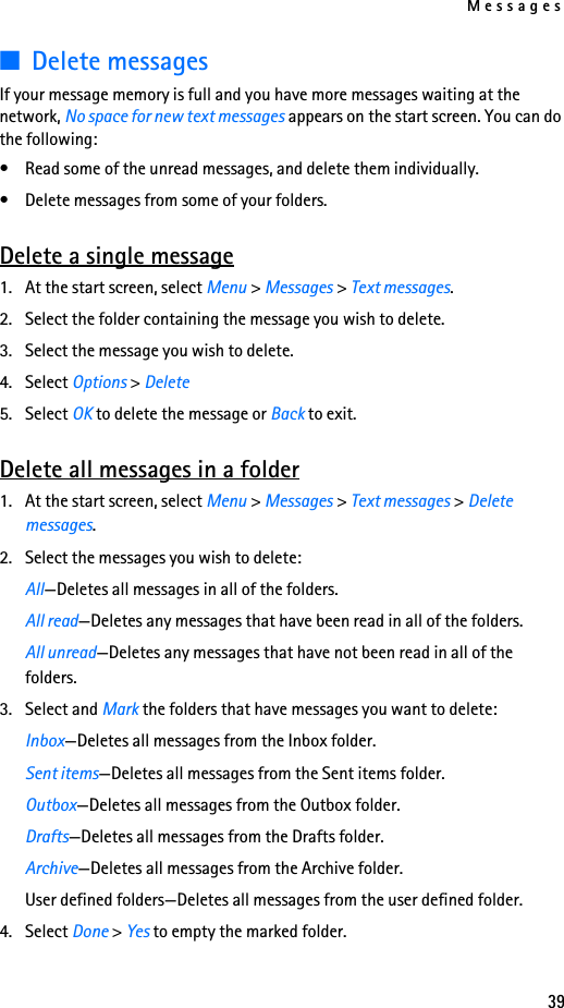 Messages39■Delete messagesIf your message memory is full and you have more messages waiting at the network, No space for new text messages appears on the start screen. You can do the following:• Read some of the unread messages, and delete them individually.• Delete messages from some of your folders.Delete a single message1. At the start screen, select Menu &gt; Messages &gt; Text messages.2. Select the folder containing the message you wish to delete.3. Select the message you wish to delete. 4. Select Options &gt; Delete5. Select OK to delete the message or Back to exit.Delete all messages in a folder1. At the start screen, select Menu &gt; Messages &gt; Text messages &gt; Delete messages.2. Select the messages you wish to delete: All—Deletes all messages in all of the folders.All read—Deletes any messages that have been read in all of the folders.All unread—Deletes any messages that have not been read in all of the folders.3. Select and Mark the folders that have messages you want to delete:Inbox—Deletes all messages from the Inbox folder.Sent items—Deletes all messages from the Sent items folder.Outbox—Deletes all messages from the Outbox folder.Drafts—Deletes all messages from the Drafts folder.Archive—Deletes all messages from the Archive folder.User defined folders—Deletes all messages from the user defined folder.4. Select Done &gt; Yes to empty the marked folder.