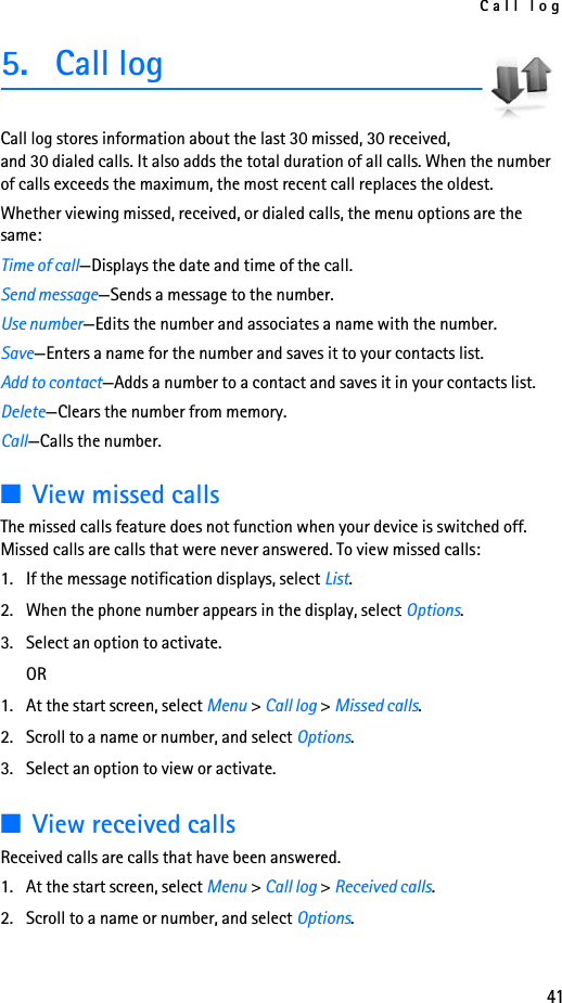 Call log415. Call logCall log stores information about the last 30 missed, 30 received, and 30 dialed calls. It also adds the total duration of all calls. When the number of calls exceeds the maximum, the most recent call replaces the oldest.Whether viewing missed, received, or dialed calls, the menu options are the same:Time of call—Displays the date and time of the call.Send message—Sends a message to the number.Use number—Edits the number and associates a name with the number.Save—Enters a name for the number and saves it to your contacts list.Add to contact—Adds a number to a contact and saves it in your contacts list.Delete—Clears the number from memory.Call—Calls the number.■View missed callsThe missed calls feature does not function when your device is switched off. Missed calls are calls that were never answered. To view missed calls:1. If the message notification displays, select List.2. When the phone number appears in the display, select Options.3. Select an option to activate.OR1. At the start screen, select Menu &gt; Call log &gt; Missed calls.2. Scroll to a name or number, and select Options. 3. Select an option to view or activate.■View received callsReceived calls are calls that have been answered.1. At the start screen, select Menu &gt; Call log &gt; Received calls.2. Scroll to a name or number, and select Options.