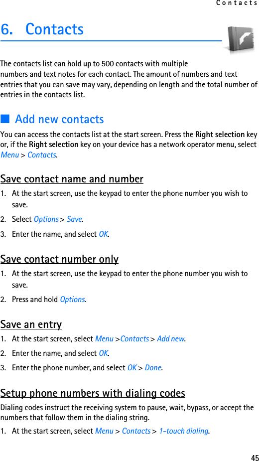 Contacts456. ContactsThe contacts list can hold up to 500 contacts with multiple numbers and text notes for each contact. The amount of numbers and text entries that you can save may vary, depending on length and the total number of entries in the contacts list.■Add new contactsYou can access the contacts list at the start screen. Press the Right selection key or, if the Right selection key on your device has a network operator menu, select Menu &gt; Contacts. Save contact name and number1. At the start screen, use the keypad to enter the phone number you wish to save.2. Select Options &gt; Save.3. Enter the name, and select OK. Save contact number only1. At the start screen, use the keypad to enter the phone number you wish to save.2. Press and hold Options. Save an entry1. At the start screen, select Menu &gt;Contacts &gt; Add new.2. Enter the name, and select OK.3. Enter the phone number, and select OK &gt; Done.Setup phone numbers with dialing codesDialing codes instruct the receiving system to pause, wait, bypass, or accept the numbers that follow them in the dialing string.1. At the start screen, select Menu &gt; Contacts &gt; 1-touch dialing.