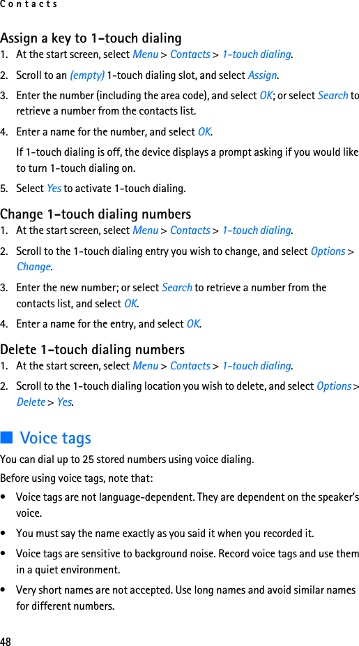 Contacts48Assign a key to 1-touch dialing1. At the start screen, select Menu &gt; Contacts &gt; 1-touch dialing.2. Scroll to an (empty) 1-touch dialing slot, and select Assign.3. Enter the number (including the area code), and select OK; or select Search to retrieve a number from the contacts list.4. Enter a name for the number, and select OK. If 1-touch dialing is off, the device displays a prompt asking if you would like to turn 1-touch dialing on.5. Select Yes to activate 1-touch dialing. Change 1-touch dialing numbers1. At the start screen, select Menu &gt; Contacts &gt; 1-touch dialing.2. Scroll to the 1-touch dialing entry you wish to change, and select Options &gt; Change.3. Enter the new number; or select Search to retrieve a number from the contacts list, and select OK.4. Enter a name for the entry, and select OK. Delete 1-touch dialing numbers1. At the start screen, select Menu &gt; Contacts &gt; 1-touch dialing.2. Scroll to the 1-touch dialing location you wish to delete, and select Options &gt; Delete &gt; Yes.■Voice tagsYou can dial up to 25 stored numbers using voice dialing.Before using voice tags, note that:• Voice tags are not language-dependent. They are dependent on the speaker’s voice.• You must say the name exactly as you said it when you recorded it.• Voice tags are sensitive to background noise. Record voice tags and use them in a quiet environment.• Very short names are not accepted. Use long names and avoid similar names for different numbers.