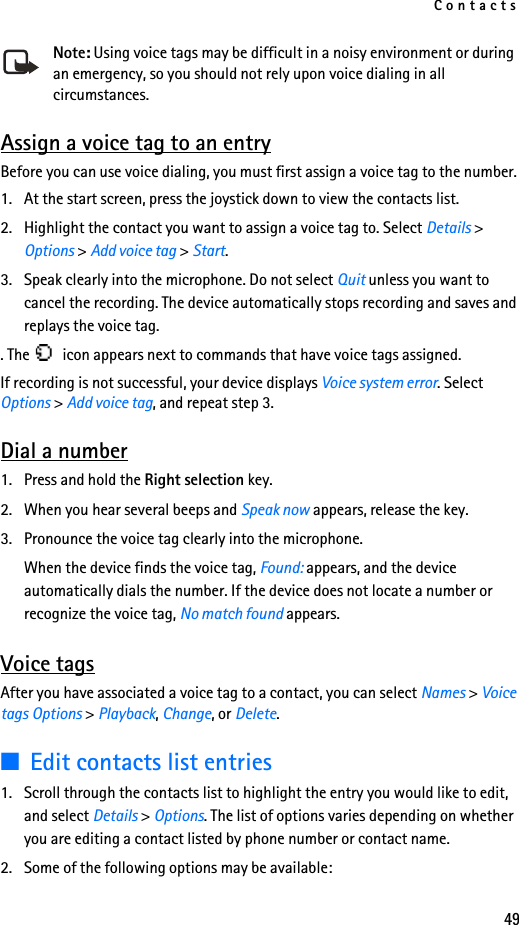 Contacts49Note: Using voice tags may be difficult in a noisy environment or during an emergency, so you should not rely upon voice dialing in all circumstances.Assign a voice tag to an entryBefore you can use voice dialing, you must first assign a voice tag to the number.1. At the start screen, press the joystick down to view the contacts list.2. Highlight the contact you want to assign a voice tag to. Select Details &gt; Options &gt; Add voice tag &gt; Start.3. Speak clearly into the microphone. Do not select Quit unless you want to cancel the recording. The device automatically stops recording and saves and replays the voice tag.. The   icon appears next to commands that have voice tags assigned.If recording is not successful, your device displays Voice system error. Select Options &gt; Add voice tag, and repeat step 3.Dial a number1. Press and hold the Right selection key.2. When you hear several beeps and Speak now appears, release the key.3. Pronounce the voice tag clearly into the microphone.When the device finds the voice tag, Found: appears, and the device automatically dials the number. If the device does not locate a number or recognize the voice tag, No match found appears.Voice tagsAfter you have associated a voice tag to a contact, you can select Names &gt; Voice tags Options &gt; Playback, Change, or Delete.■Edit contacts list entries1. Scroll through the contacts list to highlight the entry you would like to edit, and select Details &gt; Options. The list of options varies depending on whether you are editing a contact listed by phone number or contact name.2. Some of the following options may be available: