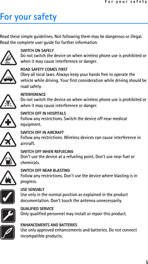 For your safety5For your safetyRead these simple guidelines. Not following them may be dangerous or illegal. Read the complete user guide for further information. SWITCH ON SAFELYDo not switch the device on when wireless phone use is prohibited or when it may cause interference or danger.ROAD SAFETY COMES FIRSTObey all local laws. Always keep your hands free to operate the vehicle while driving. Your first consideration while driving should be road safety.INTERFERENCEDo not switch the device on when wireless phone use is prohibited or when it may cause interference or danger.SWITCH OFF IN HOSPITALSFollow any restrictions. Switch the device off near medical equipment.SWITCH OFF IN AIRCRAFTFollow any restrictions. Wireless devices can cause interference in aircraft.SWITCH OFF WHEN REFUELINGDon&apos;t use the device at a refueling point. Don&apos;t use near fuel or chemicals.SWITCH OFF NEAR BLASTINGFollow any restrictions. Don&apos;t use the device where blasting is in progress.USE SENSIBLYUse only in the normal position as explained in the product documentation. Don&apos;t touch the antenna unnecessarily.QUALIFIED SERVICEOnly qualified personnel may install or repair this product.ENHANCEMENTS AND BATTERIESUse only approved enhancements and batteries. Do not connect incompatible products.