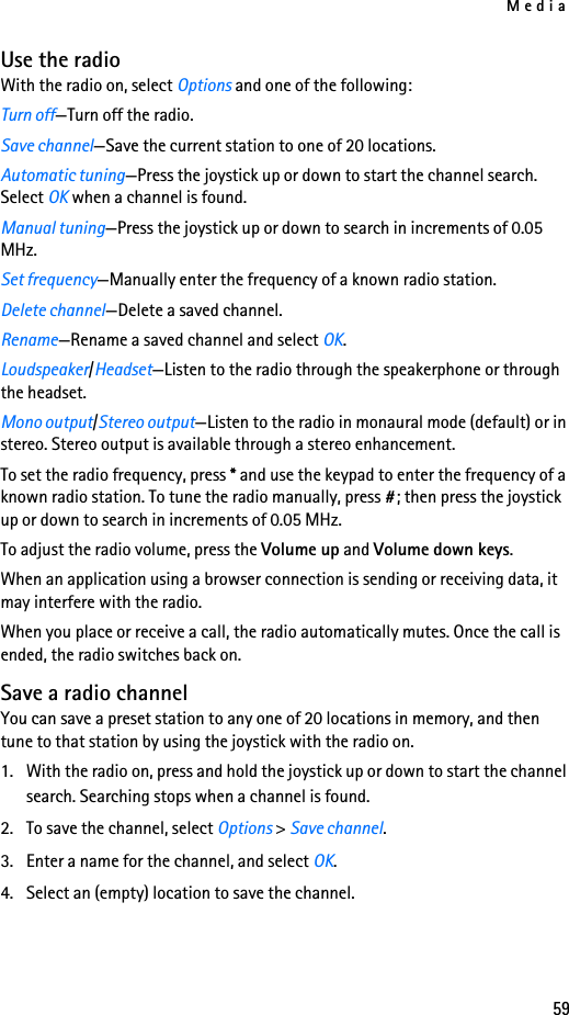 Media59Use the radioWith the radio on, select Options and one of the following:Turn off—Turn off the radio.Save channel—Save the current station to one of 20 locations.Automatic tuning—Press the joystick up or down to start the channel search. Select OK when a channel is found.Manual tuning—Press the joystick up or down to search in increments of 0.05 MHz.Set frequency—Manually enter the frequency of a known radio station.Delete channel—Delete a saved channel.Rename—Rename a saved channel and select OK.Loudspeaker/Headset—Listen to the radio through the speakerphone or through the headset.Mono output/Stereo output—Listen to the radio in monaural mode (default) or in stereo. Stereo output is available through a stereo enhancement.To set the radio frequency, press * and use the keypad to enter the frequency of a known radio station. To tune the radio manually, press #; then press the joystick up or down to search in increments of 0.05 MHz.To adjust the radio volume, press the Volume up and Volume down keys.When an application using a browser connection is sending or receiving data, it may interfere with the radio.When you place or receive a call, the radio automatically mutes. Once the call is ended, the radio switches back on.Save a radio channelYou can save a preset station to any one of 20 locations in memory, and then tune to that station by using the joystick with the radio on.1. With the radio on, press and hold the joystick up or down to start the channel search. Searching stops when a channel is found.2. To save the channel, select Options &gt; Save channel.3. Enter a name for the channel, and select OK. 4. Select an (empty) location to save the channel.