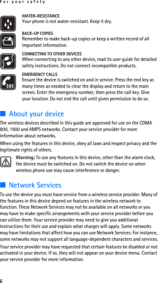 For your safety6WATER-RESISTANCEYour phone is not water-resistant. Keep it dry.BACK-UP COPIESRemember to make back-up copies or keep a written record of all important information.CONNECTING TO OTHER DEVICESWhen connecting to any other device, read its user guide for detailed safety instructions. Do not connect incompatible products.EMERGENCY CALLSEnsure the device is switched on and in service. Press the end key as many times as needed to clear the display and return to the main screen. Enter the emergency number, then press the call key. Give your location. Do not end the call until given permission to do so.■About your deviceThe wireless devices described in this guide are approved for use on the CDMA 800, 1900 and AMPS networks. Contact your service provider for more information about networks. When using the features in this device, obey all laws and respect privacy and the legitimate rights of others.Warning: To use any features in this device, other than the alarm clock, the device must be switched on. Do not switch the device on when wireless phone use may cause interference or danger.■Network ServicesTo use the device you must have service from a wireless service provider. Many of the features in this device depend on features in the wireless network to function. These Network Services may not be available on all networks or you may have to make specific arrangements with your service provider before you can utilize them. Your service provider may need to give you additional instructions for their use and explain what charges will apply. Some networks may have limitations that affect how you can use Network Services. For instance, some networks may not support all language-dependent characters and services.Your service provider may have requested that certain features be disabled or not activated in your device. If so, they will not appear on your device menu. Contact your service provider for more information.