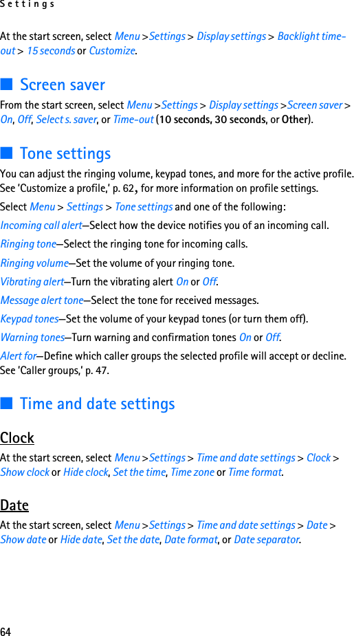 Settings64At the start screen, select Menu &gt;Settings &gt; Display settings &gt; Backlight time-out &gt; 15 seconds or Customize.■Screen saverFrom the start screen, select Menu &gt;Settings &gt; Display settings &gt;Screen saver &gt; On, Off, Select s. saver, or Time-out (10 seconds, 30 seconds, or Other).■Tone settingsYou can adjust the ringing volume, keypad tones, and more for the active profile. See ’Customize a profile,’ p. 62, for more information on profile settings. Select Menu &gt; Settings &gt; Tone settings and one of the following: Incoming call alert—Select how the device notifies you of an incoming call.Ringing tone—Select the ringing tone for incoming calls.Ringing volume—Set the volume of your ringing tone.Vibrating alert—Turn the vibrating alert On or Off.Message alert tone—Select the tone for received messages.Keypad tones—Set the volume of your keypad tones (or turn them off).Warning tones—Turn warning and confirmation tones On or Off.Alert for—Define which caller groups the selected profile will accept or decline. See ’Caller groups,’ p. 47.■Time and date settingsClockAt the start screen, select Menu &gt;Settings &gt; Time and date settings &gt; Clock &gt; Show clock or Hide clock, Set the time, Time zone or Time format.DateAt the start screen, select Menu &gt;Settings &gt; Time and date settings &gt; Date &gt; Show date or Hide date, Set the date, Date format, or Date separator.