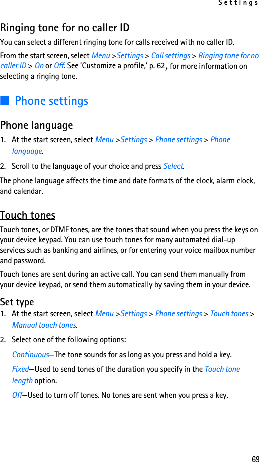 Settings69Ringing tone for no caller IDYou can select a different ringing tone for calls received with no caller ID. From the start screen, select Menu &gt;Settings &gt; Call settings &gt; Ringing tone for no caller ID &gt; On or Off. See ’Customize a profile,’ p. 62, for more information on selecting a ringing tone.■Phone settingsPhone language1. At the start screen, select Menu &gt;Settings &gt; Phone settings &gt; Phone language.2. Scroll to the language of your choice and press Select. The phone language affects the time and date formats of the clock, alarm clock, and calendar.Touch tonesTouch tones, or DTMF tones, are the tones that sound when you press the keys on your device keypad. You can use touch tones for many automated dial-up services such as banking and airlines, or for entering your voice mailbox number and password. Touch tones are sent during an active call. You can send them manually from your device keypad, or send them automatically by saving them in your device.Set type1. At the start screen, select Menu &gt;Settings &gt; Phone settings &gt; Touch tones &gt; Manual touch tones.2. Select one of the following options:Continuous—The tone sounds for as long as you press and hold a key.Fixed—Used to send tones of the duration you specify in the Touch tone length option.Off—Used to turn off tones. No tones are sent when you press a key.