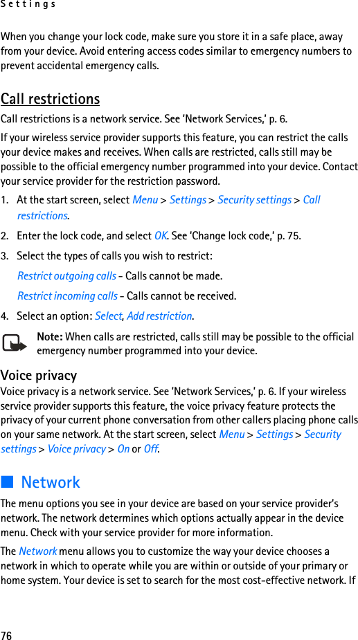 Settings76When you change your lock code, make sure you store it in a safe place, away from your device. Avoid entering access codes similar to emergency numbers to prevent accidental emergency calls.Call restrictionsCall restrictions is a network service. See ’Network Services,’ p. 6.If your wireless service provider supports this feature, you can restrict the calls your device makes and receives. When calls are restricted, calls still may be possible to the official emergency number programmed into your device. Contact your service provider for the restriction password.1. At the start screen, select Menu &gt; Settings &gt; Security settings &gt; Call restrictions. 2. Enter the lock code, and select OK. See ’Change lock code,’ p. 75.3. Select the types of calls you wish to restrict:Restrict outgoing calls - Calls cannot be made.Restrict incoming calls - Calls cannot be received.4. Select an option: Select, Add restriction.Note: When calls are restricted, calls still may be possible to the official emergency number programmed into your device.Voice privacyVoice privacy is a network service. See ’Network Services,’ p. 6. If your wireless service provider supports this feature, the voice privacy feature protects the privacy of your current phone conversation from other callers placing phone calls on your same network. At the start screen, select Menu &gt; Settings &gt; Security settings &gt; Voice privacy &gt; On or Off.■NetworkThe menu options you see in your device are based on your service provider’s network. The network determines which options actually appear in the device menu. Check with your service provider for more information.The Network menu allows you to customize the way your device chooses a network in which to operate while you are within or outside of your primary or home system. Your device is set to search for the most cost-effective network. If 