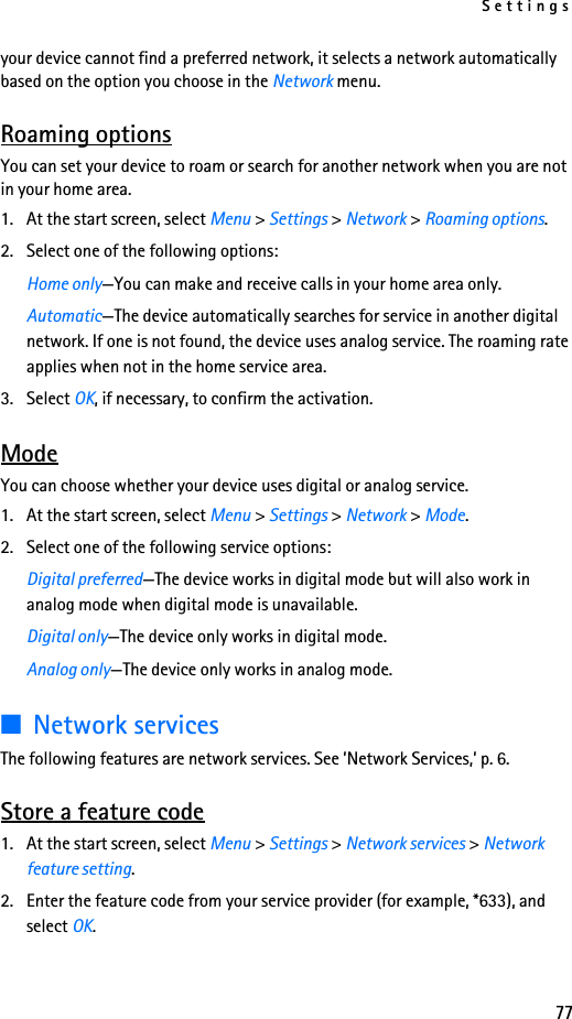 Settings77your device cannot find a preferred network, it selects a network automatically based on the option you choose in the Network menu.Roaming optionsYou can set your device to roam or search for another network when you are not in your home area.1. At the start screen, select Menu &gt; Settings &gt; Network &gt; Roaming options.2. Select one of the following options:Home only—You can make and receive calls in your home area only.Automatic—The device automatically searches for service in another digital network. If one is not found, the device uses analog service. The roaming rate applies when not in the home service area.3. Select OK, if necessary, to confirm the activation.ModeYou can choose whether your device uses digital or analog service.1. At the start screen, select Menu &gt; Settings &gt; Network &gt; Mode.2. Select one of the following service options:Digital preferred—The device works in digital mode but will also work in analog mode when digital mode is unavailable.Digital only—The device only works in digital mode.Analog only—The device only works in analog mode.■Network servicesThe following features are network services. See ’Network Services,’ p. 6.Store a feature code1. At the start screen, select Menu &gt; Settings &gt; Network services &gt; Network feature setting. 2. Enter the feature code from your service provider (for example, *633), and select OK. 