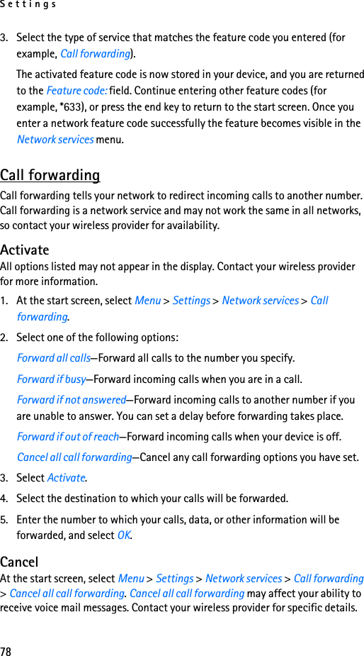 Settings783. Select the type of service that matches the feature code you entered (for example, Call forwarding).The activated feature code is now stored in your device, and you are returned to the Feature code: field. Continue entering other feature codes (for example, *633), or press the end key to return to the start screen. Once you enter a network feature code successfully the feature becomes visible in the Network services menu. Call forwardingCall forwarding tells your network to redirect incoming calls to another number. Call forwarding is a network service and may not work the same in all networks, so contact your wireless provider for availability.ActivateAll options listed may not appear in the display. Contact your wireless provider for more information.1. At the start screen, select Menu &gt; Settings &gt; Network services &gt; Call forwarding.2. Select one of the following options:Forward all calls—Forward all calls to the number you specify.Forward if busy—Forward incoming calls when you are in a call.Forward if not answered—Forward incoming calls to another number if you are unable to answer. You can set a delay before forwarding takes place.Forward if out of reach—Forward incoming calls when your device is off.Cancel all call forwarding—Cancel any call forwarding options you have set.3. Select Activate.4. Select the destination to which your calls will be forwarded.5. Enter the number to which your calls, data, or other information will be forwarded, and select OK.CancelAt the start screen, select Menu &gt; Settings &gt; Network services &gt; Call forwarding &gt; Cancel all call forwarding. Cancel all call forwarding may affect your ability to receive voice mail messages. Contact your wireless provider for specific details.