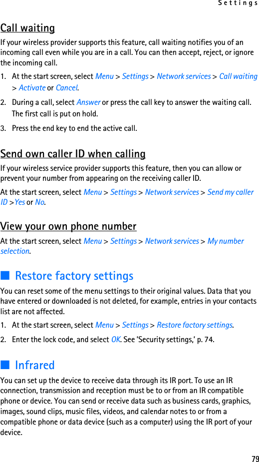 Settings79Call waitingIf your wireless provider supports this feature, call waiting notifies you of an incoming call even while you are in a call. You can then accept, reject, or ignore the incoming call.1. At the start screen, select Menu &gt; Settings &gt; Network services &gt; Call waiting &gt; Activate or Cancel.2. During a call, select Answer or press the call key to answer the waiting call. The first call is put on hold.3. Press the end key to end the active call.Send own caller ID when callingIf your wireless service provider supports this feature, then you can allow or prevent your number from appearing on the receiving caller ID.At the start screen, select Menu &gt; Settings &gt; Network services &gt; Send my caller ID &gt;Yes or No.View your own phone numberAt the start screen, select Menu &gt; Settings &gt; Network services &gt; My number selection.■Restore factory settingsYou can reset some of the menu settings to their original values. Data that you have entered or downloaded is not deleted, for example, entries in your contacts list are not affected.1. At the start screen, select Menu &gt; Settings &gt; Restore factory settings.2. Enter the lock code, and select OK. See ’Security settings,’ p. 74.■InfraredYou can set up the device to receive data through its IR port. To use an IR connection, transmission and reception must be to or from an IR compatible phone or device. You can send or receive data such as business cards, graphics, images, sound clips, music files, videos, and calendar notes to or from a compatible phone or data device (such as a computer) using the IR port of your device.