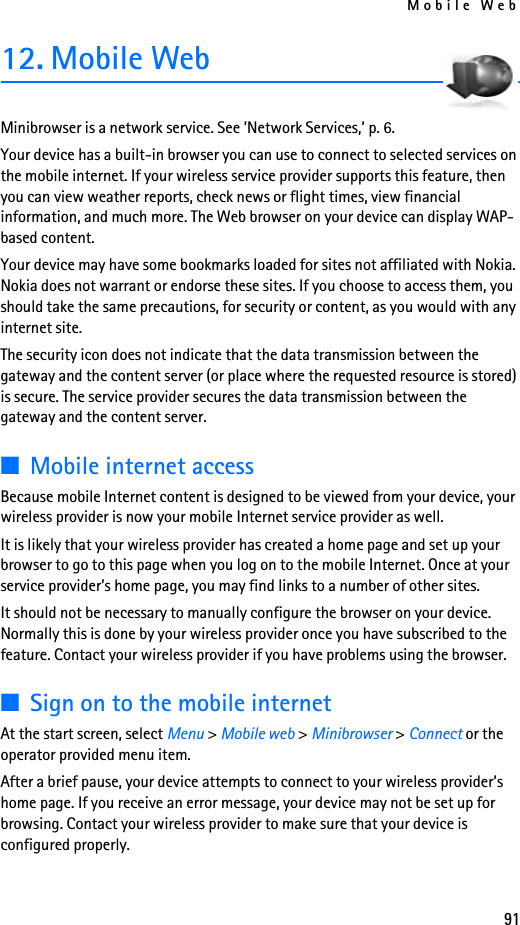 Mobile Web9112. Mobile WebMinibrowser is a network service. See ’Network Services,’ p. 6.Your device has a built-in browser you can use to connect to selected services on the mobile internet. If your wireless service provider supports this feature, then you can view weather reports, check news or flight times, view financial information, and much more. The Web browser on your device can display WAP-based content.Your device may have some bookmarks loaded for sites not affiliated with Nokia. Nokia does not warrant or endorse these sites. If you choose to access them, you should take the same precautions, for security or content, as you would with any internet site.The security icon does not indicate that the data transmission between the gateway and the content server (or place where the requested resource is stored) is secure. The service provider secures the data transmission between the gateway and the content server.■Mobile internet accessBecause mobile Internet content is designed to be viewed from your device, your wireless provider is now your mobile Internet service provider as well.It is likely that your wireless provider has created a home page and set up your browser to go to this page when you log on to the mobile Internet. Once at your service provider’s home page, you may find links to a number of other sites.It should not be necessary to manually configure the browser on your device. Normally this is done by your wireless provider once you have subscribed to the feature. Contact your wireless provider if you have problems using the browser.■Sign on to the mobile internetAt the start screen, select Menu &gt; Mobile web &gt; Minibrowser &gt; Connect or the operator provided menu item.After a brief pause, your device attempts to connect to your wireless provider’s home page. If you receive an error message, your device may not be set up for browsing. Contact your wireless provider to make sure that your device is configured properly.