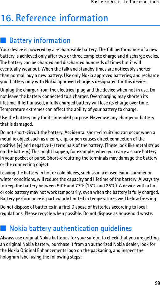 Reference information9916. Reference information■Battery informationYour device is powered by a rechargeable battery. The full performance of a new battery is achieved only after two or three complete charge and discharge cycles. The battery can be charged and discharged hundreds of times but it will eventually wear out. When the talk and standby times are noticeably shorter than normal, buy a new battery. Use only Nokia approved batteries, and recharge your battery only with Nokia approved chargers designated for this device.Unplug the charger from the electrical plug and the device when not in use. Do not leave the battery connected to a charger. Overcharging may shorten its lifetime. If left unused, a fully charged battery will lose its charge over time. Temperature extremes can affect the ability of your battery to charge.Use the battery only for its intended purpose. Never use any charger or battery that is damaged.Do not short-circuit the battery. Accidental short-circuitring can occur when a metallic object such as a coin, clip, or pen causes direct connection of the positive (+) and negative (-) terminals of the battery. (These look like metal strips on the battery.) This might happen, for example, when you carry a spare battery in your pocket or purse. Short-circuitring the terminals may damage the battery or the connecting object.Leaving the battery in hot or cold places, such as in a closed car in summer or winter conditions, will reduce the capacity and lifetime of the battery. Always try to keep the battery between 59°F and 77°F (15°C and 25°C). A device with a hot or cold battery may not work temporarily, even when the battery is fully charged. Battery performance is particularly limited in temperatures well below freezing.Do not dispose of batteries in a fire! Dispose of batteries according to local regulations. Please recycle when possible. Do not dispose as household waste.■Nokia battery authentication guidelinesAlways use original Nokia batteries for your safety. To check that you are getting an original Nokia battery, purchase it from an authorized Nokia dealer, look for the Nokia Original Enhancements logo on the packaging, and inspect the hologram label using the following steps: