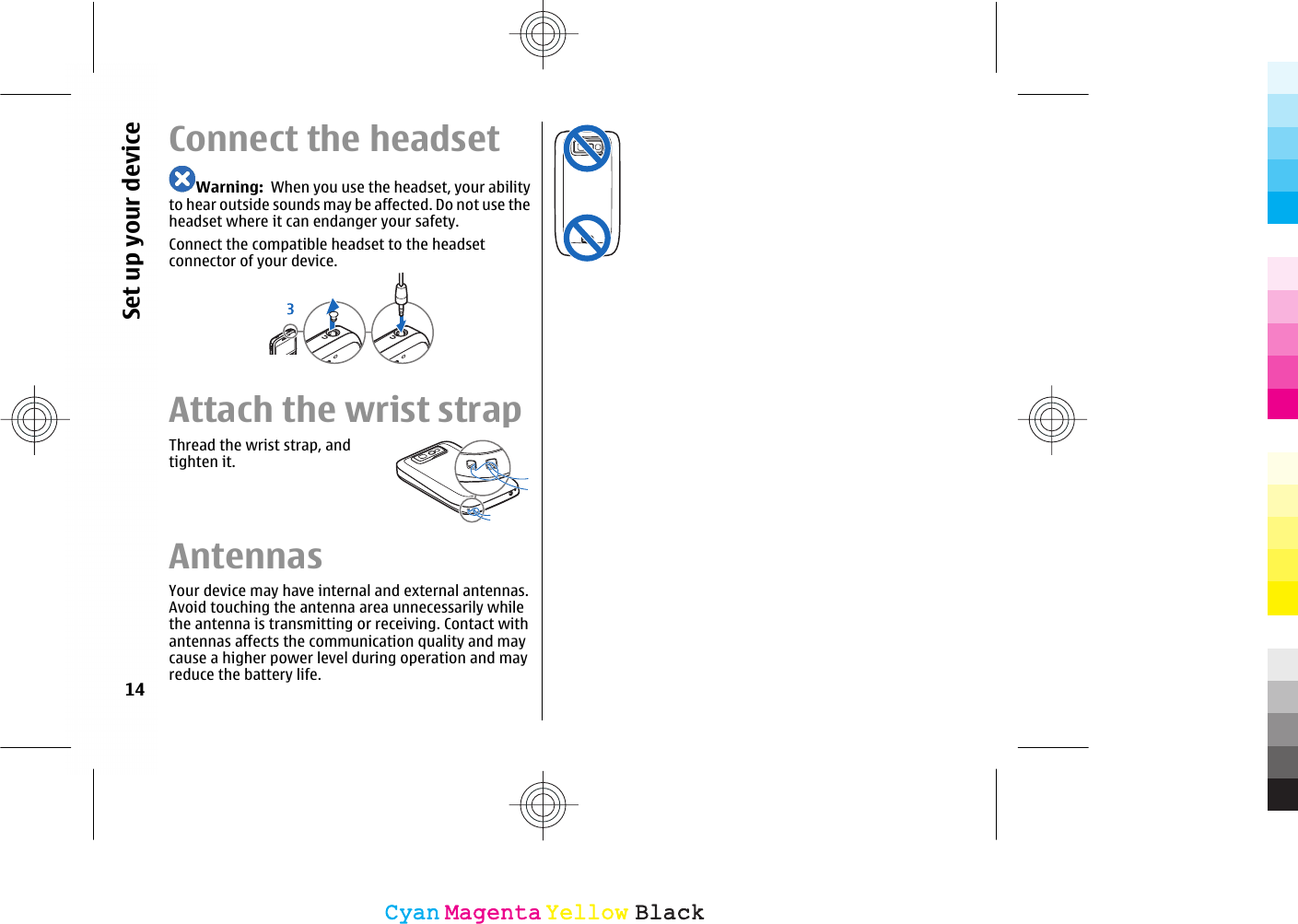 Connect the headsetWarning:  When you use the headset, your abilityto hear outside sounds may be affected. Do not use theheadset where it can endanger your safety.Connect the compatible headset to the headsetconnector of your device.Attach the wrist strapThread the wrist strap, andtighten it.AntennasYour device may have internal and external antennas.Avoid touching the antenna area unnecessarily whilethe antenna is transmitting or receiving. Contact withantennas affects the communication quality and maycause a higher power level during operation and mayreduce the battery life.14Set up your deviceCyanCyanMagentaMagentaYellowYellowBlackBlack