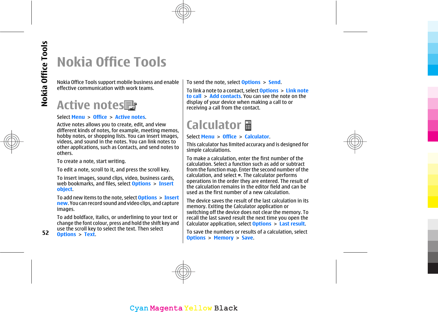 Nokia Office ToolsNokia Office Tools support mobile business and enableeffective communication with work teams.Active notes  Select Menu &gt; Office &gt; Active notes.Active notes allows you to create, edit, and viewdifferent kinds of notes, for example, meeting memos,hobby notes, or shopping lists. You can insert images,videos, and sound in the notes. You can link notes toother applications, such as Contacts, and send notes toothers.To create a note, start writing.To edit a note, scroll to it, and press the scroll key.To insert images, sound clips, video, business cards,web bookmarks, and files, select Options &gt; Insertobject.To add new items to the note, select Options &gt; Insertnew. You can record sound and video clips, and captureimages.To add boldface, italics, or underlining to your text orchange the font colour, press and hold the shift key anduse the scroll key to select the text. Then selectOptions &gt; Text.To send the note, select Options &gt; Send.To link a note to a contact, select Options &gt; Link noteto call &gt; Add contacts. You can see the note on thedisplay of your device when making a call to orreceiving a call from the contact.CalculatorSelect Menu &gt; Office &gt; Calculator.This calculator has limited accuracy and is designed forsimple calculations.To make a calculation, enter the first number of thecalculation. Select a function such as add or subtractfrom the function map. Enter the second number of thecalculation, and select =. The calculator performsoperations in the order they are entered. The result ofthe calculation remains in the editor field and can beused as the first number of a new calculation.The device saves the result of the last calculation in itsmemory. Exiting the Calculator application orswitching off the device does not clear the memory. Torecall the last saved result the next time you open theCalculator application, select Options &gt; Last result.To save the numbers or results of a calculation, selectOptions &gt; Memory &gt; Save.52Nokia Office ToolsCyanCyanMagentaMagentaYellowYellowBlackBlack