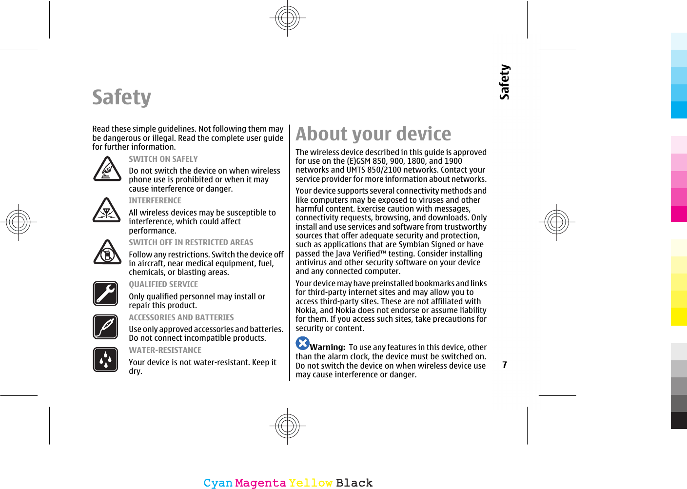 SafetyRead these simple guidelines. Not following them maybe dangerous or illegal. Read the complete user guidefor further information.SWITCH ON SAFELYDo not switch the device on when wirelessphone use is prohibited or when it maycause interference or danger.INTERFERENCEAll wireless devices may be susceptible tointerference, which could affectperformance.SWITCH OFF IN RESTRICTED AREASFollow any restrictions. Switch the device offin aircraft, near medical equipment, fuel,chemicals, or blasting areas.QUALIFIED SERVICEOnly qualified personnel may install orrepair this product.ACCESSORIES AND BATTERIESUse only approved accessories and batteries.Do not connect incompatible products.WATER-RESISTANCEYour device is not water-resistant. Keep itdry.About your deviceThe wireless device described in this guide is approvedfor use on the (E)GSM 850, 900, 1800, and 1900networks and UMTS 850/2100 networks. Contact yourservice provider for more information about networks.Your device supports several connectivity methods andlike computers may be exposed to viruses and otherharmful content. Exercise caution with messages,connectivity requests, browsing, and downloads. Onlyinstall and use services and software from trustworthysources that offer adequate security and protection,such as applications that are Symbian Signed or havepassed the Java Verified™ testing. Consider installingantivirus and other security software on your deviceand any connected computer.Your device may have preinstalled bookmarks and linksfor third-party internet sites and may allow you toaccess third-party sites. These are not affiliated withNokia, and Nokia does not endorse or assume liabilityfor them. If you access such sites, take precautions forsecurity or content.Warning:  To use any features in this device, otherthan the alarm clock, the device must be switched on.Do not switch the device on when wireless device usemay cause interference or danger.7SafetyCyanCyanMagentaMagentaYellowYellowBlackBlack
