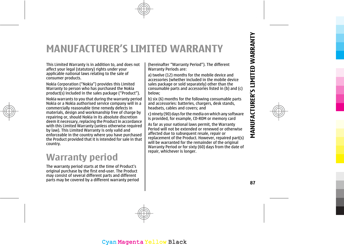 MANUFACTURER’S LIMITED WARRANTYThis Limited Warranty is in addition to, and does notaffect your legal (statutory) rights under yourapplicable national laws relating to the sale ofconsumer products.Nokia Corporation (“Nokia”) provides this LimitedWarranty to person who has purchased the Nokiaproduct(s) included in the sales package (“Product”).Nokia warrants to you that during the warranty periodNokia or a Nokia authorised service company will in acommercially reasonable time remedy defects inmaterials, design and workmanship free of charge byrepairing or, should Nokia in its absolute discretiondeem it necessary, replacing the Product in accordancewith this Limited Warranty (unless otherwise requiredby law). This Limited Warranty is only valid andenforceable in the country where you have purchasedthe Product provided that it is intended for sale in thatcountry.Warranty periodThe warranty period starts at the time of Product&apos;soriginal purchase by the first end-user. The Productmay consist of several different parts and differentparts may be covered by a different warranty period(hereinafter “Warranty Period”). The differentWarranty Periods are:a) twelve (12) months for the mobile device andaccessories (whether included in the mobile devicesales package or sold separately) other than theconsumable parts and accessories listed in (b) and (c)below;b) six (6) months for the following consumable partsand accessories: batteries, chargers, desk stands,headsets, cables and covers; andc) ninety (90) days for the media on which any softwareis provided, for example, CD-ROM or memory cardAs far as your national laws permit, the WarrantyPeriod will not be extended or renewed or otherwiseaffected due to subsequent resale, repair orreplacement of the Product. However, repaired part(s)will be warranted for the remainder of the originalWarranty Period or for sixty (60) days from the date ofrepair, whichever is longer.87MANUFACTURER’S LIMITED WARRANTYCyanCyanMagentaMagentaYellowYellowBlackBlack