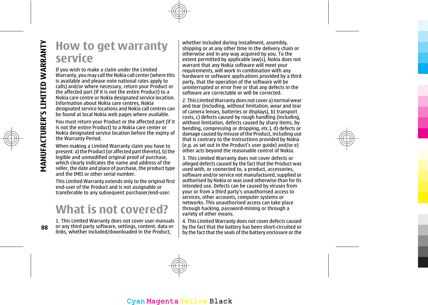 How to get warrantyserviceIf you wish to make a claim under the LimitedWarranty, you may call the Nokia call center (where thisis available and please note national rates apply tocalls) and/or where necessary, return your Product orthe affected part (if it is not the entire Product) to aNokia care centre or Nokia designated service location.Information about Nokia care centres, Nokiadesignated service locations and Nokia call centres canbe found at local Nokia web pages where available.You must return your Product or the affected part (if itis not the entire Product) to a Nokia care center orNokia designated service location before the expiry ofthe Warranty Period.When making a Limited Warranty claim you have topresent: a) the Product (or affected part thereto), b) thelegible and unmodified original proof of purchase,which clearly indicates the name and address of theseller, the date and place of purchase, the product typeand the IMEI or other serial number.This Limited Warranty extends only to the original firstend-user of the Product and is not assignable ortransferable to any subsequent purchaser/end-user.What is not covered?1. This Limited Warranty does not cover user manualsor any third party software, settings, content, data orlinks, whether included/downloaded in the Product,whether included during installment, assembly,shipping or at any other time in the delivery chain orotherwise and in any way acquired by you. To theextent permitted by applicable law(s), Nokia does notwarrant that any Nokia software will meet yourrequirements, will work in combination with anyhardware or software applications provided by a thirdparty, that the operation of the software will beuninterrupted or error free or that any defects in thesoftware are correctable or will be corrected.2. This Limited Warranty does not cover a) normal wearand tear (including, without limitation, wear and tearof camera lenses, batteries or displays), b) transportcosts, c) defects caused by rough handling (including,without limitation, defects caused by sharp items, bybending, compressing or dropping, etc.), d) defects ordamage caused by misuse of the Product, including usethat is contrary to the instructions provided by Nokia(e.g. as set out in the Product&apos;s user guide) and/or e)other acts beyond the reasonable control of Nokia.3. This Limited Warranty does not cover defects oralleged defects caused by the fact that the Product wasused with, or connected to, a product, accessories,software and/or service not manufactured, supplied orauthorised by Nokia or was used otherwise than for itsintended use. Defects can be caused by viruses fromyour or from a third party&apos;s unauthorised access toservices, other accounts, computer systems ornetworks. This unauthorised access can take placethrough hacking, password-mining or through avariety of other means.4. This Limited Warranty does not cover defects causedby the fact that the battery has been short-circuited orby the fact that the seals of the battery enclosure or the88MANUFACTURER’S LIMITED WARRANTYCyanCyanMagentaMagentaYellowYellowBlackBlack