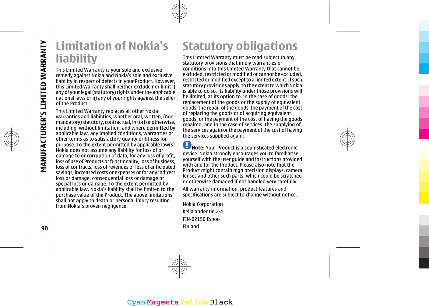 Limitation of Nokia&apos;sliabilityThis Limited Warranty is your sole and exclusiveremedy against Nokia and Nokia&apos;s sole and exclusiveliability in respect of defects in your Product. However,this Limited Warranty shall neither exclude nor limit i)any of your legal (statutory) rights under the applicablenational laws or ii) any of your rights against the sellerof the Product.This Limited Warranty replaces all other Nokiawarranties and liabilities, whether oral, written, (non-mandatory) statutory, contractual, in tort or otherwise,including, without limitation, and where permitted byapplicable law, any implied conditions, warranties orother terms as to satisfactory quality or fitness forpurpose. To the extent permitted by applicable law(s)Nokia does not assume any liability for loss of ordamage to or corruption of data, for any loss of profit,loss of use of Products or functionality, loss of business,loss of contracts, loss of revenues or loss of anticipatedsavings, increased costs or expenses or for any indirectloss or damage, consequential loss or damage orspecial loss or damage. To the extent permitted byapplicable law, Nokia’s liability shall be limited to thepurchase value of the Product. The above limitationsshall not apply to death or personal injury resultingfrom Nokia’s proven negligence.Statutory obligationsThis Limited Warranty must be read subject to anystatutory provisions that imply warranties orconditions into this Limited Warranty that cannot beexcluded, restricted or modified or cannot be excluded,restricted or modified except to a limited extent. If suchstatutory provisions apply, to the extent to which Nokiais able to do so, its liability under those provisions willbe limited, at its option to, in the case of goods: thereplacement of the goods or the supply of equivalentgoods, the repair of the goods, the payment of the costof replacing the goods or of acquiring equivalentgoods, or the payment of the cost of having the goodsrepaired; and in the case of services: the supplying ofthe services again or the payment of the cost of havingthe services supplied again.Note: Your Product is a sophisticated electronicdevice. Nokia strongly encourages you to familiariseyourself with the user guide and instructions providedwith and for the Product. Please also note that theProduct might contain high precision displays, cameralenses and other such parts, which could be scratchedor otherwise damaged if not handled very carefully.All warranty information, product features andspecifications are subject to change without notice.Nokia CorporationKeilalahdentie 2-4FIN-02150 EspooFinland90MANUFACTURER’S LIMITED WARRANTYCyanCyanMagentaMagentaYellowYellowBlackBlack