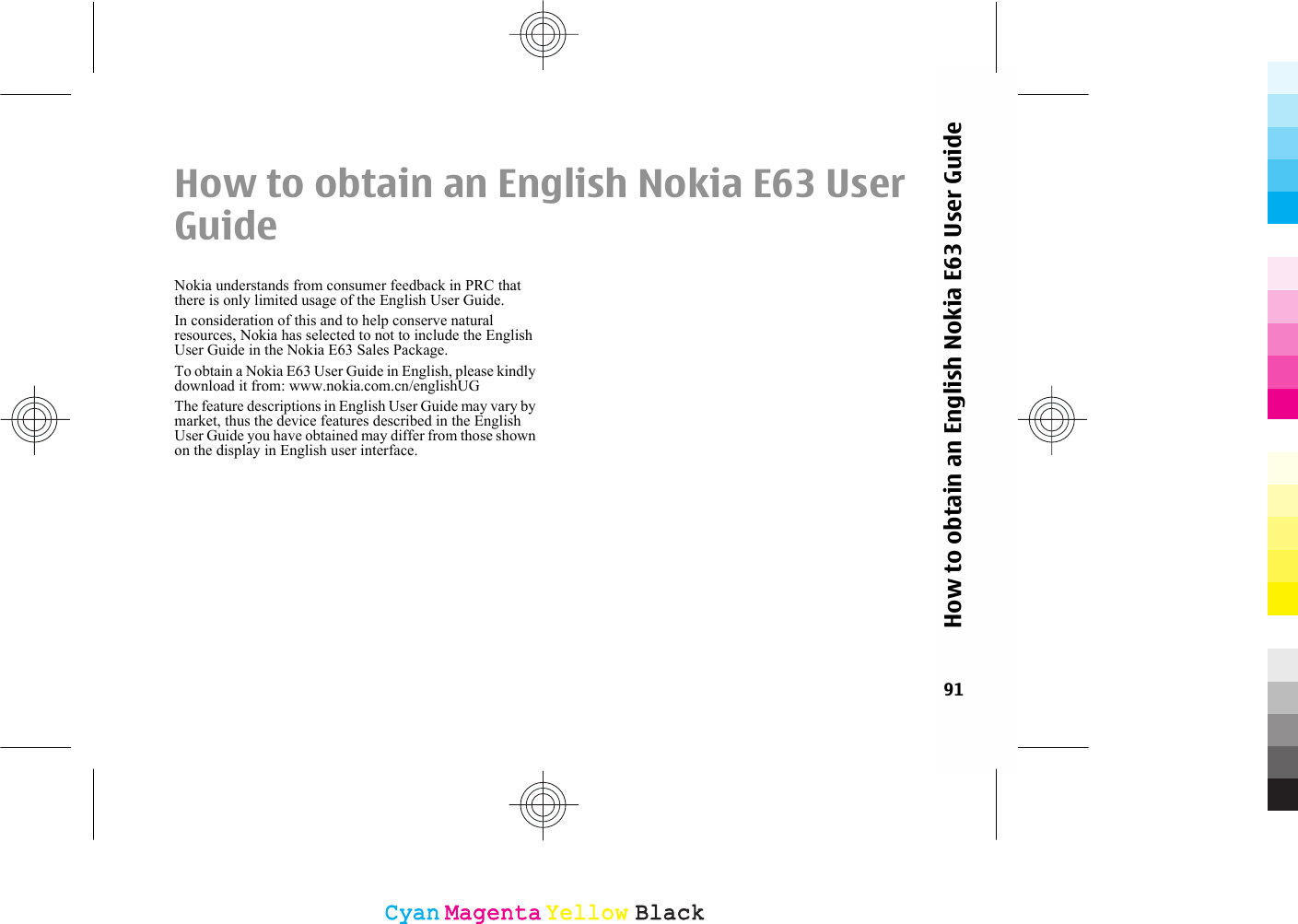 How to obtain an English Nokia E63 UserGuideNokia understands from consumer feedback in PRC thatthere is only limited usage of the English User Guide.In consideration of this and to help conserve naturalresources, Nokia has selected to not to include the EnglishUser Guide in the Nokia E63 Sales Package.To obtain a Nokia E63 User Guide in English, please kindlydownload it from: www.nokia.com.cn/englishUGThe feature descriptions in English User Guide may vary bymarket, thus the device features described in the EnglishUser Guide you have obtained may differ from those shownon the display in English user interface.91How to obtain an English Nokia E63 User GuideCyanCyanMagentaMagentaYellowYellowBlackBlack