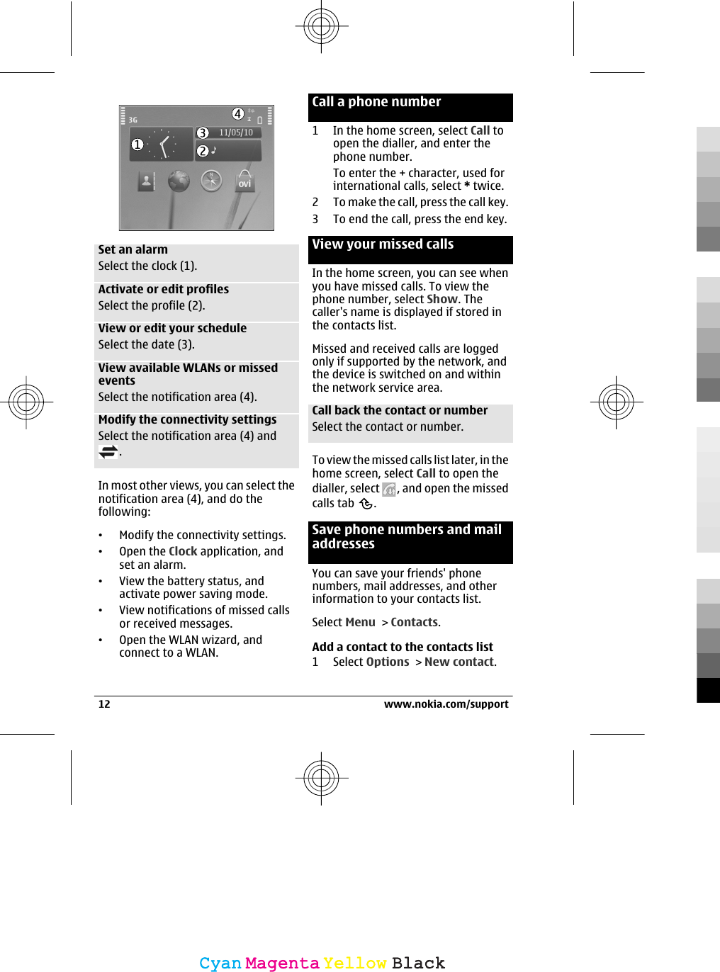 Set an alarmSelect the clock (1).Activate or edit profilesSelect the profile (2).View or edit your scheduleSelect the date (3).View available WLANs or missedeventsSelect the notification area (4).Modify the connectivity settingsSelect the notification area (4) and.In most other views, you can select thenotification area (4), and do thefollowing:•Modify the connectivity settings.•Open the Clock application, andset an alarm.•View the battery status, andactivate power saving mode.•View notifications of missed callsor received messages.•Open the WLAN wizard, andconnect to a WLAN.Call a phone number1 In the home screen, select Call toopen the dialler, and enter thephone number.To enter the + character, used forinternational calls, select * twice.2 To make the call, press the call key.3 To end the call, press the end key.View your missed callsIn the home screen, you can see whenyou have missed calls. To view thephone number, select Show. Thecaller&apos;s name is displayed if stored inthe contacts list.Missed and received calls are loggedonly if supported by the network, andthe device is switched on and withinthe network service area.Call back the contact or numberSelect the contact or number.To view the missed calls list later, in thehome screen, select Call to open thedialler, select  , and open the missedcalls tab  .Save phone numbers and mailaddressesYou can save your friends&apos; phonenumbers, mail addresses, and otherinformation to your contacts list.Select Menu &gt; Contacts.Add a contact to the contacts list1 Select Options &gt; New contact.12 www.nokia.com/supportCyanCyanMagentaMagentaYellowYellowBlackBlack