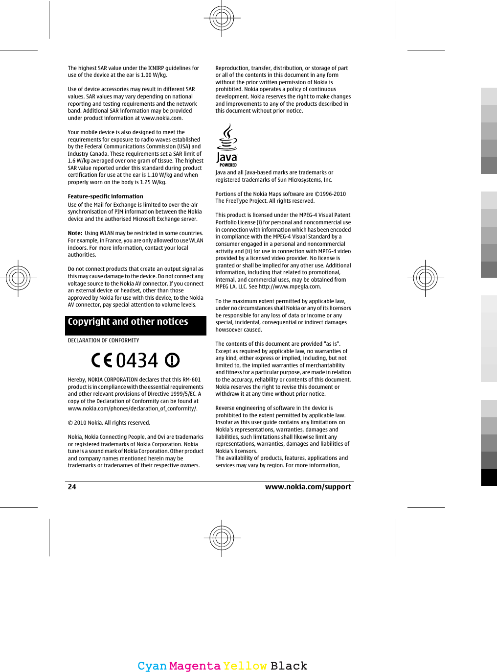 The highest SAR value under the ICNIRP guidelines foruse of the device at the ear is 1.00 W/kg.Use of device accessories may result in different SARvalues. SAR values may vary depending on nationalreporting and testing requirements and the networkband. Additional SAR information may be providedunder product information at www.nokia.com.Your mobile device is also designed to meet therequirements for exposure to radio waves establishedby the Federal Communications Commission (USA) andIndustry Canada. These requirements set a SAR limit of1.6 W/kg averaged over one gram of tissue. The highestSAR value reported under this standard during productcertification for use at the ear is 1.10 W/kg and whenproperly worn on the body is 1.25 W/kg.Feature-specific informationUse of the Mail for Exchange is limited to over-the-airsynchronisation of PIM information between the Nokiadevice and the authorised Microsoft Exchange server.Note:  Using WLAN may be restricted in some countries.For example, in France, you are only allowed to use WLANindoors. For more information, contact your localauthorities.Do not connect products that create an output signal asthis may cause damage to the device. Do not connect anyvoltage source to the Nokia AV connector. If you connectan external device or headset, other than thoseapproved by Nokia for use with this device, to the NokiaAV connector, pay special attention to volume levels.Copyright and other noticesDECLARATION OF CONFORMITYHereby, NOKIA CORPORATION declares that this RM-601product is in compliance with the essential requirementsand other relevant provisions of Directive 1999/5/EC. Acopy of the Declaration of Conformity can be found atwww.nokia.com/phones/declaration_of_conformity/.© 2010 Nokia. All rights reserved.Nokia, Nokia Connecting People, and Ovi are trademarksor registered trademarks of Nokia Corporation. Nokiatune is a sound mark of Nokia Corporation. Other productand company names mentioned herein may betrademarks or tradenames of their respective owners.Reproduction, transfer, distribution, or storage of partor all of the contents in this document in any formwithout the prior written permission of Nokia isprohibited. Nokia operates a policy of continuousdevelopment. Nokia reserves the right to make changesand improvements to any of the products described inthis document without prior notice.Java and all Java-based marks are trademarks orregistered trademarks of Sun Microsystems, Inc.Portions of the Nokia Maps software are ©1996-2010The FreeType Project. All rights reserved.This product is licensed under the MPEG-4 Visual PatentPortfolio License (i) for personal and noncommercial usein connection with information which has been encodedin compliance with the MPEG-4 Visual Standard by aconsumer engaged in a personal and noncommercialactivity and (ii) for use in connection with MPEG-4 videoprovided by a licensed video provider. No license isgranted or shall be implied for any other use. Additionalinformation, including that related to promotional,internal, and commercial uses, may be obtained fromMPEG LA, LLC. See http://www.mpegla.com.To the maximum extent permitted by applicable law,under no circumstances shall Nokia or any of its licensorsbe responsible for any loss of data or income or anyspecial, incidental, consequential or indirect damageshowsoever caused.The contents of this document are provided &quot;as is&quot;.Except as required by applicable law, no warranties ofany kind, either express or implied, including, but notlimited to, the implied warranties of merchantabilityand fitness for a particular purpose, are made in relationto the accuracy, reliability or contents of this document.Nokia reserves the right to revise this document orwithdraw it at any time without prior notice.Reverse engineering of software in the device isprohibited to the extent permitted by applicable law.Insofar as this user guide contains any limitations onNokia&apos;s representations, warranties, damages andliabilities, such limitations shall likewise limit anyrepresentations, warranties, damages and liabilities ofNokia&apos;s licensors.The availability of products, features, applications andservices may vary by region. For more information,24 www.nokia.com/supportCyanCyanMagentaMagentaYellowYellowBlackBlack