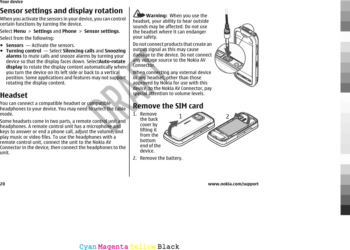 Sensor settings and display rotationWhen you activate the sensors in your device, you can controlcertain functions by turning the device.Select Menu &gt; Settings and Phone &gt; Sensor settings.Select from the following:●Sensors  — Activate the sensors.●Turning control  — Select Silencing calls and Snoozingalarms to mute calls and snooze alarms by turning yourdevice so that the display faces down. SelectAuto-rotatedisplay to rotate the display content automatically whenyou turn the device on its left side or back to a verticalposition. Some applications and features may not supportrotating the display content.HeadsetYou can connect a compatible headset or compatibleheadphones to your device. You may need to select the cablemode.Some headsets come in two parts, a remote control unit andheadphones. A remote control unit has a microphone andkeys to answer or end a phone call, adjust the volume, andplay music or video files. To use the headphones with aremote control unit, connect the unit to the Nokia AVConnector in the device, then connect the headphones to theunit.Warning:  When you use theheadset, your ability to hear outsidesounds may be affected. Do not usethe headset where it can endangeryour safety.Do not connect products that create anoutput signal as this may causedamage to the device. Do not connectany voltage source to the Nokia AVConnector.When connecting any external deviceor any headset, other than thoseapproved by Nokia for use with thisdevice, to the Nokia AV Connector, payspecial attention to volume levels.Remove the SIM card1. Removethe backcover bylifting itfrom thebottomend of thedevice.2. Remove the battery.Your device20 www.nokia.com/supportCyanCyanMagentaMagentaYellowYellowBlackBlack