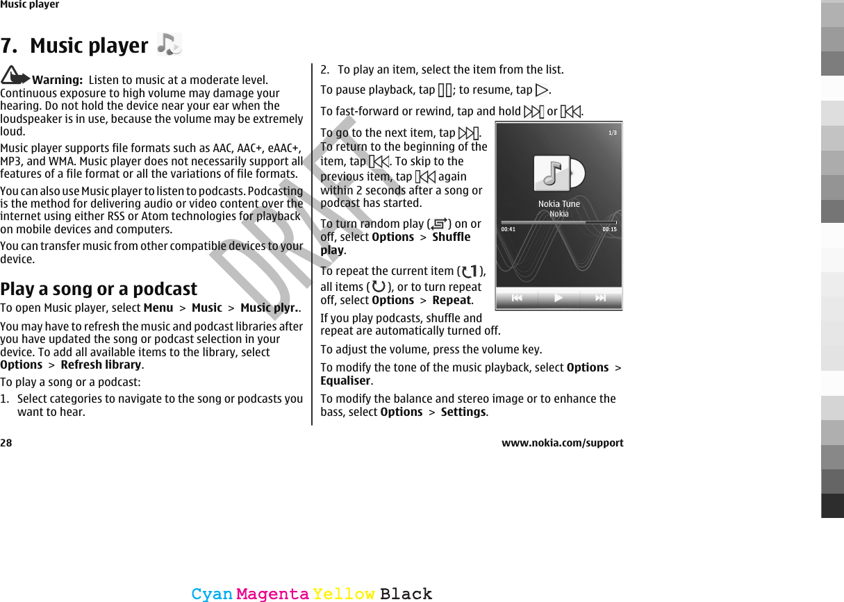 7. Music playerWarning:  Listen to music at a moderate level.Continuous exposure to high volume may damage yourhearing. Do not hold the device near your ear when theloudspeaker is in use, because the volume may be extremelyloud.Music player supports file formats such as AAC, AAC+, eAAC+,MP3, and WMA. Music player does not necessarily support allfeatures of a file format or all the variations of file formats.You can also use Music player to listen to podcasts. Podcastingis the method for delivering audio or video content over theinternet using either RSS or Atom technologies for playbackon mobile devices and computers.You can transfer music from other compatible devices to yourdevice.Play a song or a podcastTo open Music player, select Menu &gt; Music &gt; Music plyr..You may have to refresh the music and podcast libraries afteryou have updated the song or podcast selection in yourdevice. To add all available items to the library, selectOptions &gt; Refresh library.To play a song or a podcast:1. Select categories to navigate to the song or podcasts youwant to hear.2. To play an item, select the item from the list.To pause playback, tap  ; to resume, tap  .To fast-forward or rewind, tap and hold   or  . To go to the next item, tap  .To return to the beginning of theitem, tap  . To skip to theprevious item, tap   againwithin 2 seconds after a song orpodcast has started.To turn random play ( ) on oroff, select Options &gt; Shuffleplay.To repeat the current item ( ),all items ( ), or to turn repeatoff, select Options &gt; Repeat.If you play podcasts, shuffle andrepeat are automatically turned off.To adjust the volume, press the volume key.To modify the tone of the music playback, select Options &gt;Equaliser.To modify the balance and stereo image or to enhance thebass, select Options &gt; Settings.Music player28 www.nokia.com/supportCyanCyanMagentaMagentaYellowYellowBlackBlack