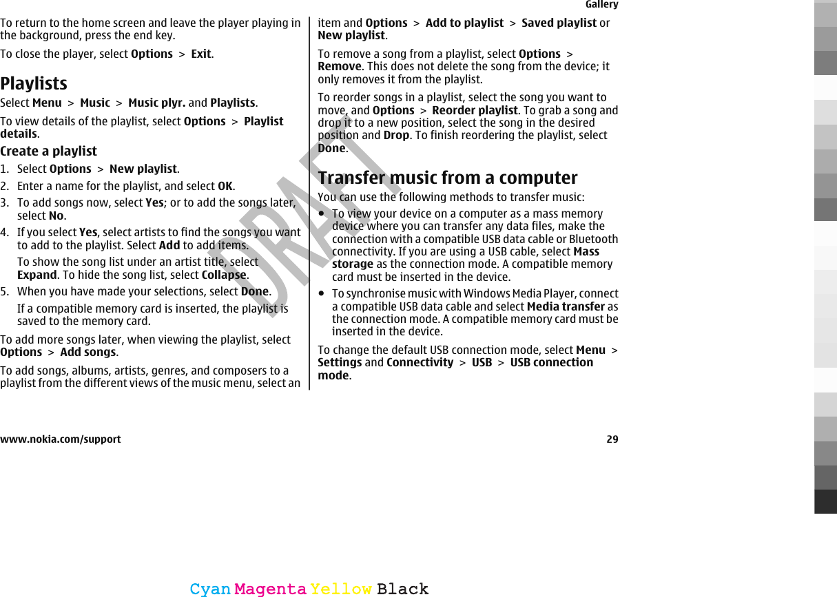 To return to the home screen and leave the player playing inthe background, press the end key.To close the player, select Options &gt; Exit.PlaylistsSelect Menu &gt; Music &gt; Music plyr. and Playlists.To view details of the playlist, select Options &gt; Playlistdetails.Create a playlist1. Select Options &gt; New playlist.2. Enter a name for the playlist, and select OK.3. To add songs now, select Yes; or to add the songs later,select No.4. If you select Yes, select artists to find the songs you wantto add to the playlist. Select Add to add items.To show the song list under an artist title, selectExpand. To hide the song list, select Collapse.5. When you have made your selections, select Done.If a compatible memory card is inserted, the playlist issaved to the memory card.To add more songs later, when viewing the playlist, selectOptions &gt; Add songs.To add songs, albums, artists, genres, and composers to aplaylist from the different views of the music menu, select anitem and Options &gt; Add to playlist &gt; Saved playlist orNew playlist.To remove a song from a playlist, select Options &gt;Remove. This does not delete the song from the device; itonly removes it from the playlist.To reorder songs in a playlist, select the song you want tomove, and Options &gt; Reorder playlist. To grab a song anddrop it to a new position, select the song in the desiredposition and Drop. To finish reordering the playlist, selectDone.Transfer music from a computerYou can use the following methods to transfer music:●To view your device on a computer as a mass memorydevice where you can transfer any data files, make theconnection with a compatible USB data cable or Bluetoothconnectivity. If you are using a USB cable, select Massstorage as the connection mode. A compatible memorycard must be inserted in the device.●To synchronise music with Windows Media Player, connecta compatible USB data cable and select Media transfer asthe connection mode. A compatible memory card must beinserted in the device.To change the default USB connection mode, select Menu &gt;Settings and Connectivity &gt; USB &gt; USB connectionmode.Gallerywww.nokia.com/support 29CyanCyanMagentaMagentaYellowYellowBlackBlack