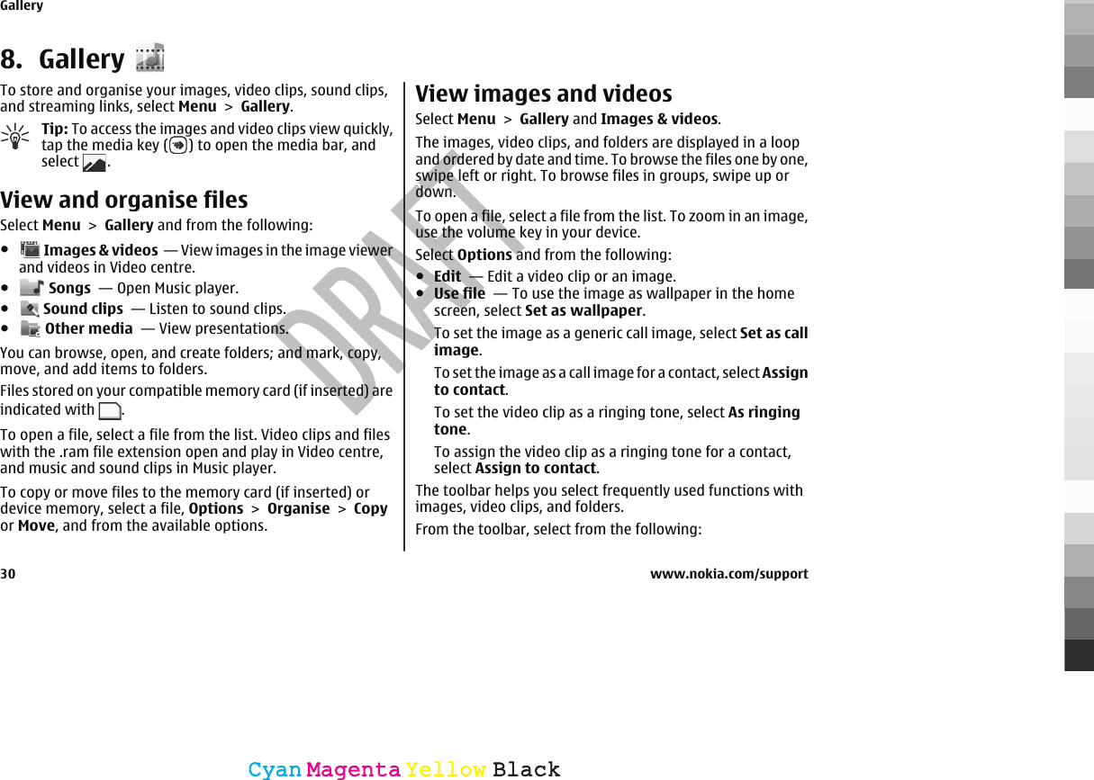 8. GalleryTo store and organise your images, video clips, sound clips,and streaming links, select Menu &gt; Gallery.Tip: To access the images and video clips view quickly,tap the media key ( ) to open the media bar, andselect  .View and organise filesSelect Menu &gt; Gallery and from the following:● Images &amp; videos  — View images in the image viewerand videos in Video centre.● Songs  — Open Music player.● Sound clips  — Listen to sound clips.● Other media  — View presentations.You can browse, open, and create folders; and mark, copy,move, and add items to folders.Files stored on your compatible memory card (if inserted) areindicated with  .To open a file, select a file from the list. Video clips and fileswith the .ram file extension open and play in Video centre,and music and sound clips in Music player.To copy or move files to the memory card (if inserted) ordevice memory, select a file, Options &gt; Organise &gt; Copyor Move, and from the available options.View images and videosSelect Menu &gt; Gallery and Images &amp; videos.The images, video clips, and folders are displayed in a loopand ordered by date and time. To browse the files one by one,swipe left or right. To browse files in groups, swipe up ordown.To open a file, select a file from the list. To zoom in an image,use the volume key in your device.Select Options and from the following:●Edit  — Edit a video clip or an image.●Use file  — To use the image as wallpaper in the homescreen, select Set as wallpaper.To set the image as a generic call image, select Set as callimage.To set the image as a call image for a contact, select Assignto contact.To set the video clip as a ringing tone, select As ringingtone.To assign the video clip as a ringing tone for a contact,select Assign to contact.The toolbar helps you select frequently used functions withimages, video clips, and folders.From the toolbar, select from the following:Gallery30 www.nokia.com/supportCyanCyanMagentaMagentaYellowYellowBlackBlack