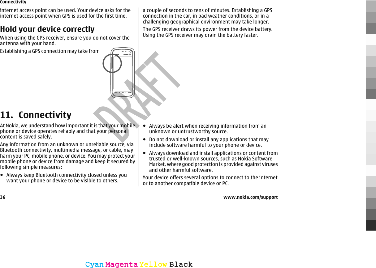 internet access point can be used. Your device asks for theinternet access point when GPS is used for the first time.Hold your device correctlyWhen using the GPS receiver, ensure you do not cover theantenna with your hand.Establishing a GPS connection may take froma couple of seconds to tens of minutes. Establishing a GPSconnection in the car, in bad weather conditions, or in achallenging geographical environment may take longer.The GPS receiver draws its power from the device battery.Using the GPS receiver may drain the battery faster.11. ConnectivityAt Nokia, we understand how important it is that your mobilephone or device operates reliably and that your personalcontent is saved safely.Any information from an unknown or unreliable source, viaBluetooth connectivity, multimedia message, or cable, mayharm your PC, mobile phone, or device. You may protect yourmobile phone or device from damage and keep it secured byfollowing simple measures:●Always keep Bluetooth connectivity closed unless youwant your phone or device to be visible to others.●Always be alert when receiving information from anunknown or untrustworthy source.●Do not download or install any applications that mayinclude software harmful to your phone or device.●Always download and install applications or content fromtrusted or well-known sources, such as Nokia SoftwareMarket, where good protection is provided against virusesand other harmful software.Your device offers several options to connect to the internetor to another compatible device or PC.Connectivity36 www.nokia.com/supportCyanCyanMagentaMagentaYellowYellowBlackBlack