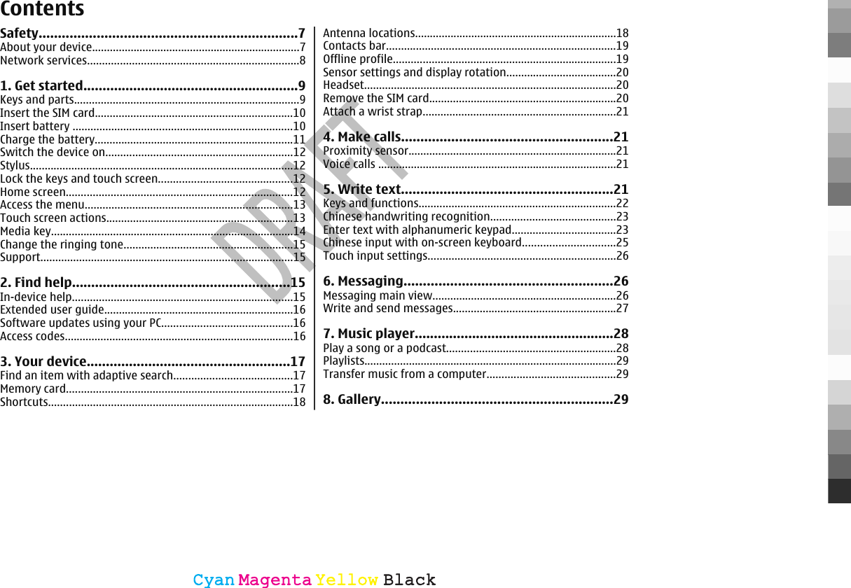 ContentsSafety...................................................................7About your device......................................................................7Network services.......................................................................81. Get started........................................................9Keys and parts............................................................................9Insert the SIM card...................................................................10Insert battery ..........................................................................10Charge the battery...................................................................11Switch the device on...............................................................12Stylus.........................................................................................12Lock the keys and touch screen.............................................12Home screen............................................................................12Access the menu......................................................................13Touch screen actions...............................................................13Media key..................................................................................14Change the ringing tone.........................................................15Support.....................................................................................152. Find help.........................................................15In-device help..........................................................................15Extended user guide................................................................16Software updates using your PC............................................16Access codes.............................................................................163. Your device.....................................................17Find an item with adaptive search........................................17Memory card............................................................................17Shortcuts..................................................................................18Antenna locations....................................................................18Contacts bar.............................................................................19Offline profile...........................................................................19Sensor settings and display rotation.....................................20Headset.....................................................................................20Remove the SIM card...............................................................20Attach a wrist strap.................................................................214. Make calls.......................................................21Proximity sensor......................................................................21Voice calls ................................................................................215. Write text.......................................................21Keys and functions..................................................................22Chinese handwriting recognition..........................................23Enter text with alphanumeric keypad...................................23Chinese input with on-screen keyboard...............................25Touch input settings...............................................................266. Messaging......................................................26Messaging main view..............................................................26Write and send messages.......................................................277. Music player....................................................28Play a song or a podcast.........................................................28Playlists.....................................................................................29Transfer music from a computer...........................................298. Gallery............................................................29CyanCyanMagentaMagentaYellowYellowBlackBlack