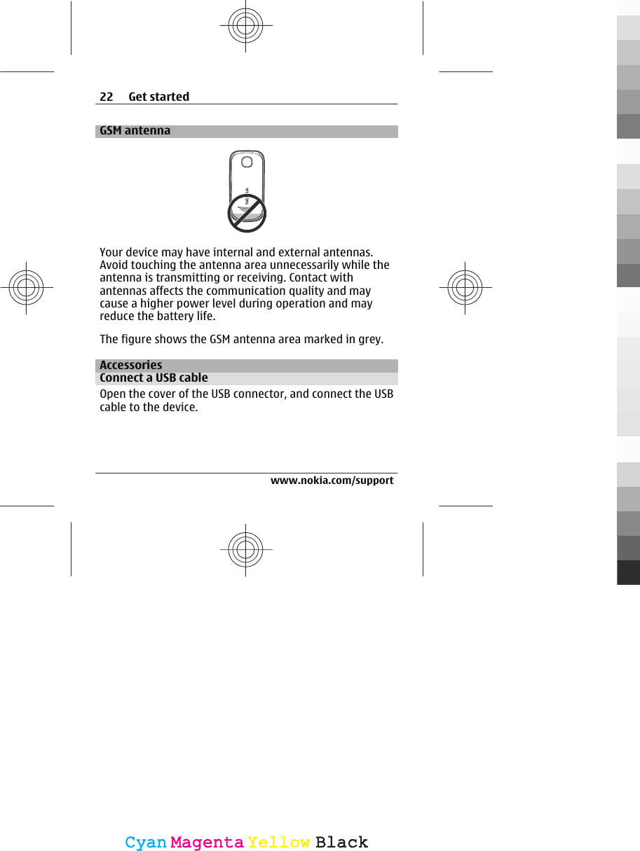 GSM antennaYour device may have internal and external antennas.Avoid touching the antenna area unnecessarily while theantenna is transmitting or receiving. Contact withantennas affects the communication quality and maycause a higher power level during operation and mayreduce the battery life.The figure shows the GSM antenna area marked in grey.AccessoriesConnect a USB cableOpen the cover of the USB connector, and connect the USBcable to the device.22 Get startedwww.nokia.com/supportCyanCyanMagentaMagentaYellowYellowBlackBlack