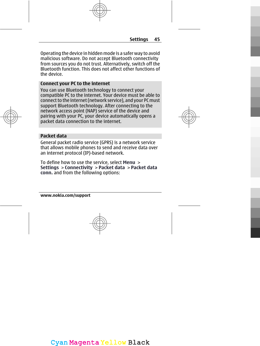 Operating the device in hidden mode is a safer way to avoidmalicious software. Do not accept Bluetooth connectivityfrom sources you do not trust. Alternatively, switch off theBluetooth function. This does not affect other functions ofthe device.Connect your PC to the internetYou can use Bluetooth technology to connect yourcompatible PC to the internet. Your device must be able toconnect to the internet (network service), and your PC mustsupport Bluetooth technology. After connecting to thenetwork access point (NAP) service of the device andpairing with your PC, your device automatically opens apacket data connection to the internet.Packet dataGeneral packet radio service (GPRS) is a network servicethat allows mobile phones to send and receive data overan internet protocol (IP)-based network.To define how to use the service, select Menu &gt;Settings &gt; Connectivity &gt; Packet data &gt; Packet dataconn. and from the following options:Settings 45www.nokia.com/supportCyanCyanMagentaMagentaYellowYellowBlackBlack