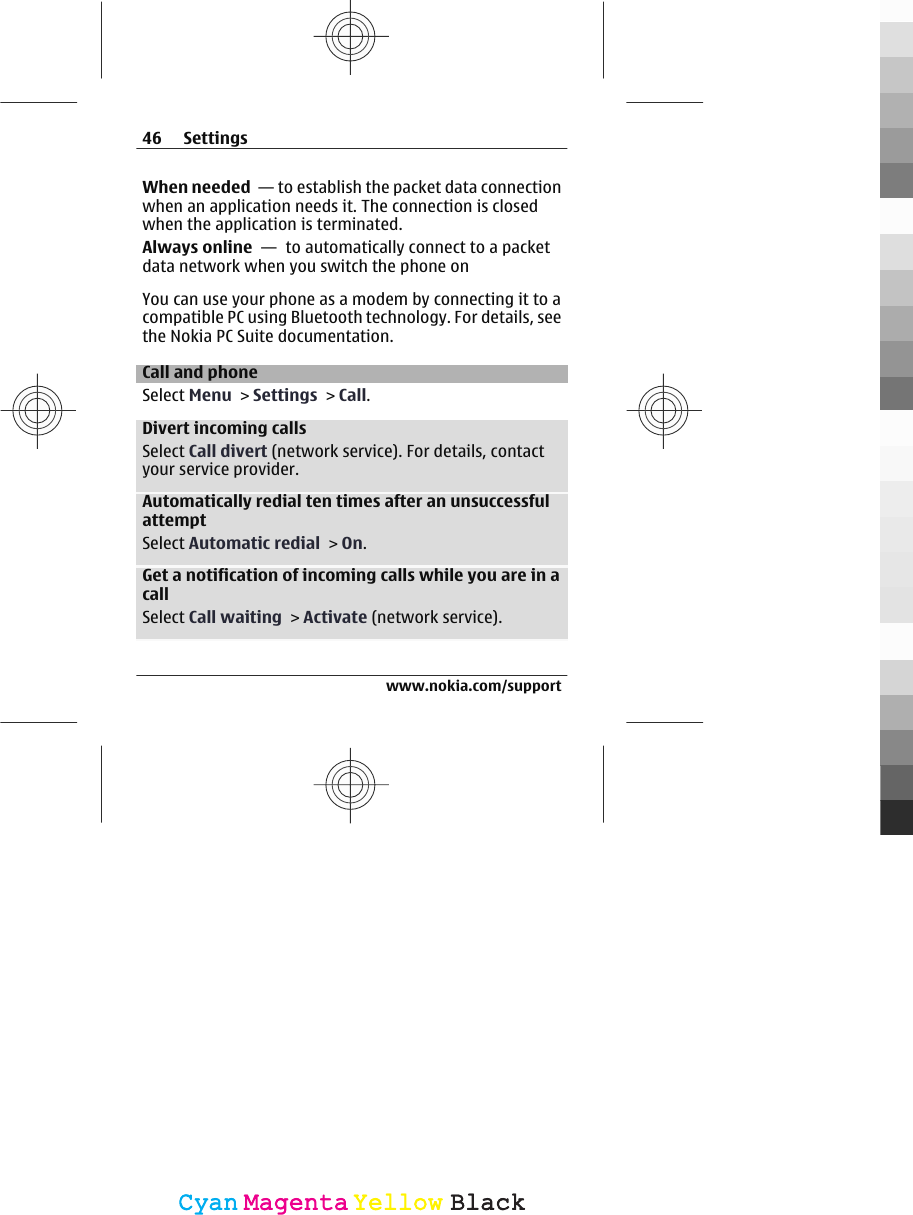 When needed  — to establish the packet data connectionwhen an application needs it. The connection is closedwhen the application is terminated.Always online  —  to automatically connect to a packetdata network when you switch the phone onYou can use your phone as a modem by connecting it to acompatible PC using Bluetooth technology. For details, seethe Nokia PC Suite documentation.Call and phoneSelect Menu &gt; Settings &gt; Call.Divert incoming callsSelect Call divert (network service). For details, contactyour service provider.Automatically redial ten times after an unsuccessfulattemptSelect Automatic redial &gt; On.Get a notification of incoming calls while you are in acallSelect Call waiting &gt; Activate (network service).46 Settingswww.nokia.com/supportCyanCyanMagentaMagentaYellowYellowBlackBlack