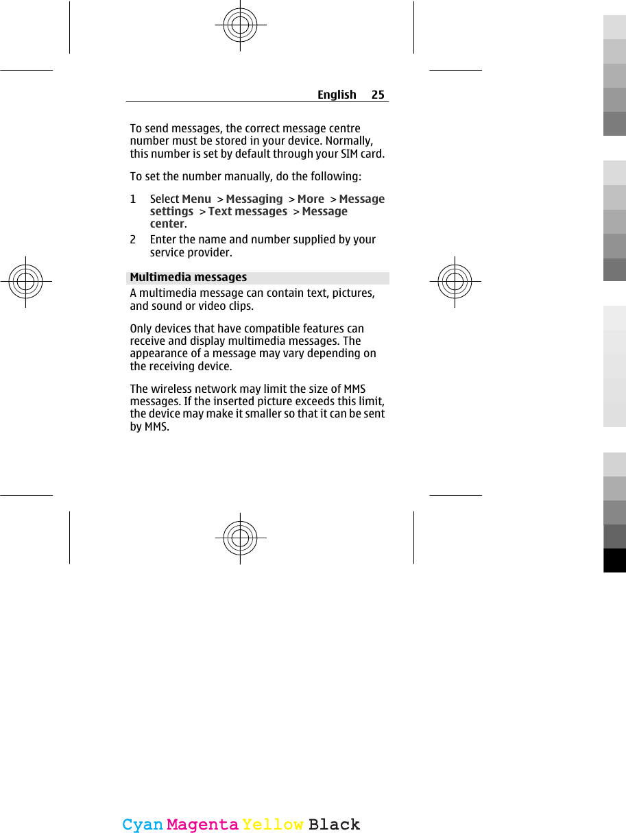To send messages, the correct message centrenumber must be stored in your device. Normally,this number is set by default through your SIM card.To set the number manually, do the following:1 Select Menu &gt; Messaging &gt; More &gt; Messagesettings &gt; Text messages &gt; Messagecenter.2 Enter the name and number supplied by yourservice provider.Multimedia messagesA multimedia message can contain text, pictures,and sound or video clips.Only devices that have compatible features canreceive and display multimedia messages. Theappearance of a message may vary depending onthe receiving device.The wireless network may limit the size of MMSmessages. If the inserted picture exceeds this limit,the device may make it smaller so that it can be sentby MMS.English 25CyanCyanMagentaMagentaYellowYellowBlackBlack