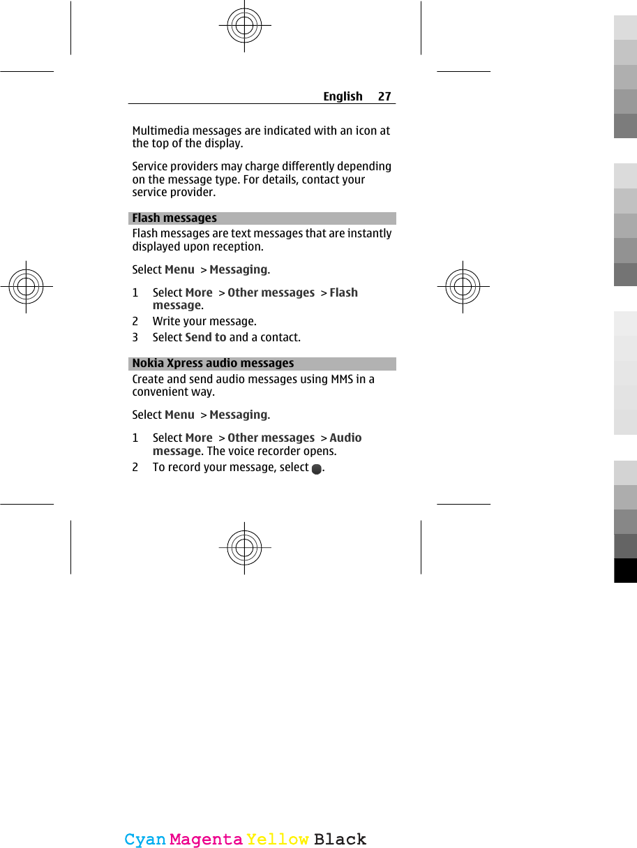 Multimedia messages are indicated with an icon atthe top of the display.Service providers may charge differently dependingon the message type. For details, contact yourservice provider.Flash messagesFlash messages are text messages that are instantlydisplayed upon reception.Select Menu &gt; Messaging.1 Select More &gt; Other messages &gt; Flashmessage.2 Write your message.3 Select Send to and a contact.Nokia Xpress audio messages Create and send audio messages using MMS in aconvenient way.Select Menu &gt; Messaging.1 Select More &gt; Other messages &gt; Audiomessage. The voice recorder opens.2 To record your message, select  .English 27CyanCyanMagentaMagentaYellowYellowBlackBlack